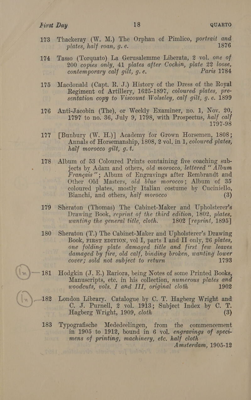 173 174 175 176 177 178 179 181 182 183 Thackeray (W. M.) The Orphan of Pimlico, portrait and plates, half roan, g. e. 1876 Tasso (Torquato) La Gerusalemme Liberata, 2 vol. one of 200 copies only, 41 plates after Cochin, plate 22 loose, contemporary calf gilt, g. é. Paris 1784 Macdonald (Capt. R. J.) History of the Dress of the Royal Regiment of Artillery, 1625-1897, coloured plates, pre- sentation copy to Viscount Wolseley, calf gilt, g. e. 1899 Anti-Jacobin (The), or Weekly Examiner, no. 1, Nov. 20, 1797 to no. 36, July 9, 1798, with Prospectus, half calf 1797-98 [Bunbury (W. H.)] Academy for Grown Horsemen, 1808; Annals of Horsemanship, 1808, 2 vol. in 1, coloured plates, half morocco gilt, g.t. Album of 53 Coloured Prints containing five coaching sub- jects by Adam and others, old morocco, lettered “ Album Francais”; Album of Engravings after Rembrandt and Other Old Masters, old blue morocco; Album of 35 coloured plates, mostly Italian costume by Cuciniello, Bianchi, and others, half morocco (3) Sheraton (Thomas) The Cabinet-Maker and Upholsterer’s Drawing Book, reprint of the third edition, 1802, plates, wanting the general title, cloth. 1802 [reprint, 1895] Sheraton (T.) The Cabinet-Maker and Upholsterer’s Drawing Book, FIRST EDITION, vol I, parts I and II only, 26 plates, one folding plate damaged title and first few leaves damaged by fire, old calf, binding broken, wanting lower cover; sold not subject to return 1793 Hodgkin (J. E.) Rariora, being Notes of some Printed Books, Manuscripts, ete. in his collection, numerous plates and woodcuts, vols. I and III, original cloth 1902 London Library. Catalogue by C. T. Hagberg Wright and C. J. Purnell, 2 vol. 1913; Subject Index by OC. T. Hagberg Wright, 1909, cloth (3) Typografische Mededeelingen, from the commencement in 1905 to 1912, bound in 6 vol. engravings of spect- mens of printing, machinery, etc. half cloth: