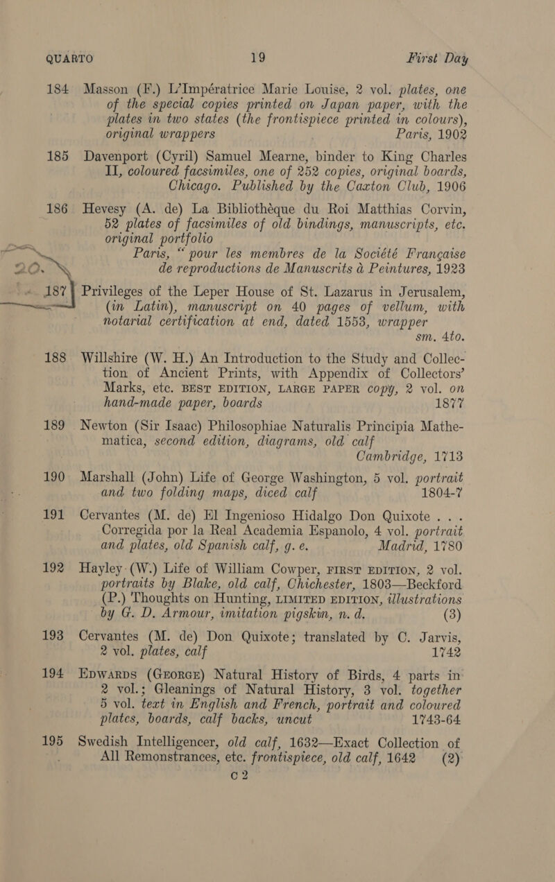 184 Masson (F.) L’Impératrice Marie Louise, 2 vol. plates, one of the special copies printed on Japan paper, with the plates m two states (the pee ties printed wm colours), original wrappers , Paris, 1902 185 Davenport (Cyril) Samuel Mearne, binder to King Charles II, coloured facsimiles, one of 252 co pres, original boards, Chicago. Published by the Caxton Club, 1906 186 Hevesy (A. de) La Bibliothéque du Roi Matthias Corvin, 52 plates of facsimiles of old bindings, manuscripts, ete, original portfolio Paris, “ pour les membres de la Société Francaise de reproductions de Manuscrits &amp; Peintures, 1923 Privileges of the Leper House of St. Lazarus in Jerusalem, (in Latin), manuscript on 40 pages of vellum, with notarial certification at end, dated 1553, wrapper sm. 4to. 188. Willshire (W. H.) An Introduction to the Study and Collec- tion of Ancient Prints, with Appendix of Collectors’ Marks, etc. BEST EDITION, LARGE PAPER copy, 2 vol. on hand-made paper, boards 1877 189 Newton (Sir Isaac) Philosophiae Naturalis Principia Mathe- matica, second edition, diagrams, old calf Cambridge, 1713 190 Marshall (John) Life of George Washington, 5 vol. portrait and two folding maps, diced calf 1804-7 191 Cervantes (M. de) El Ingenioso Hidalgo Don Quixote... Corregida por la Real Academia Espanolo, 4 vol. portrait and plates, old Spanish calf, g. e. Madrid, 1780 192 Hayley-(W.) Life of William Cowper, Firs EDITION, 2 vol. portraits by Blake, old calf, Chichester, 18083—Beckford (P.) Thoughts on Hunting, LIMITED EDITION, tllustrations  by G. D. Armour, imitation pigskin, n. d. (3) 193 Cervantes (M. de) Don Quixote; translated by C. Jarvis, 2 vol. plates, calf 1742 194 Epwarps (GeorcE) Natural History of Birds, 4 parts in’ 2 vol.; Gleanings of Natural History, 3 vol. together 5 vol. teat in English and French, portrait and coloured plates, boards, calf backs, uncut 1743-64 195 Swedish Intelligencer, old calf, 1632—Exact Collection of All Remonstrances, etc. frontispiece, old calf, 1642 (2) C2