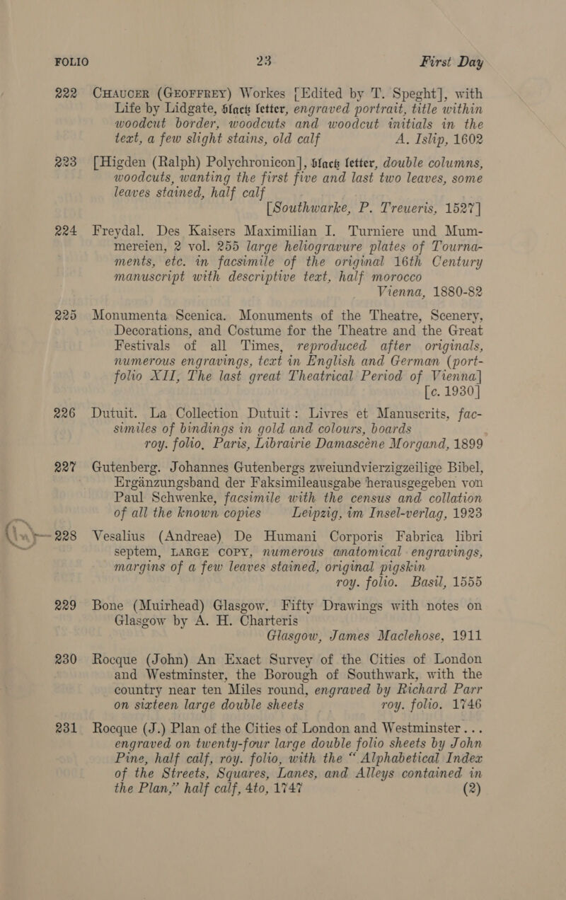 fF amu? © ae ; P, - R22 224 226 227 229 230 231 23 First Day CHAUCER (GEOFFREY) Workes [Edited by T. Speght], with Life by Lidgate, Sfact Setter, engraved portrait, title within woodcut border, woodcuts and woodcut initials in the text, a few slight stains, old calf A. Islip, 1602 [ Higden (Ralph) Polychronicon], Sfack fetter, double columns, woodcuts, wanting the first five and last two leaves, some leaves stained, half calf [Southwarke, P. Treueris, 1527] Freydal. Des Kaisers Maximilian I. Turniere und Mum- mereien, 2 vol. 255 large heliogravure plates of Tourna- ments, etc. in facsimile of the original 16th Century manuscript with descriptive text, half morocco Vienna, 1880-82 Monumenta Scenica. Monuments of the Theatre, Scenery, Decorations, and Costume for the Theatre and the Great Festivals of all Times, reproduced after originals, numerous engravings, text in English and German (port- folio XII, The last great Theatrical Period of Vienna] [c. 1930] Dutuit. La Collection Dutuit: Livres et Manuscrits, fac- similes of bindings in gold and colours, boards roy. folio, Paris, Librairie Damascéne Morgand, 1899 Gutenberg. Johannes Gutenbergs zweiundvierzigzeilige Bibel, Erganzungsband der Faksimileausgabe herausgegeben von Paul Schwenke, facsimile with the census and collation of all the known copies Leipzig, vm Insel-verlag, 1923 Vesalius (Andreae) De Humani Corporis Fabrica libri septem, LARGE COPY, numerous anatomical engravings, margins of a few leaves stained, original pigskin roy. folio. Basil, 1555 Bone (Muirhead) Glasgow. Fifty Drawings with notes on Glasgow by A. H. Charteris Glasgow, James Maclehose, 1911 Rocque (John) An Exact Survey of the Cities of London and Westminster, the Borough of Southwark, with the country near ten Miles round, engraved by Richard Parr on sixteen large double sheets roy. folio. 1746 Roeque (J.) Plan of the Cities of London and Westminster... engraved on twenty-four large double folio sheets by John Pine, half calf, roy. folio, with the “ Alphabetical Index of the Streets, Squares, Lanes, and Alleys contained in
