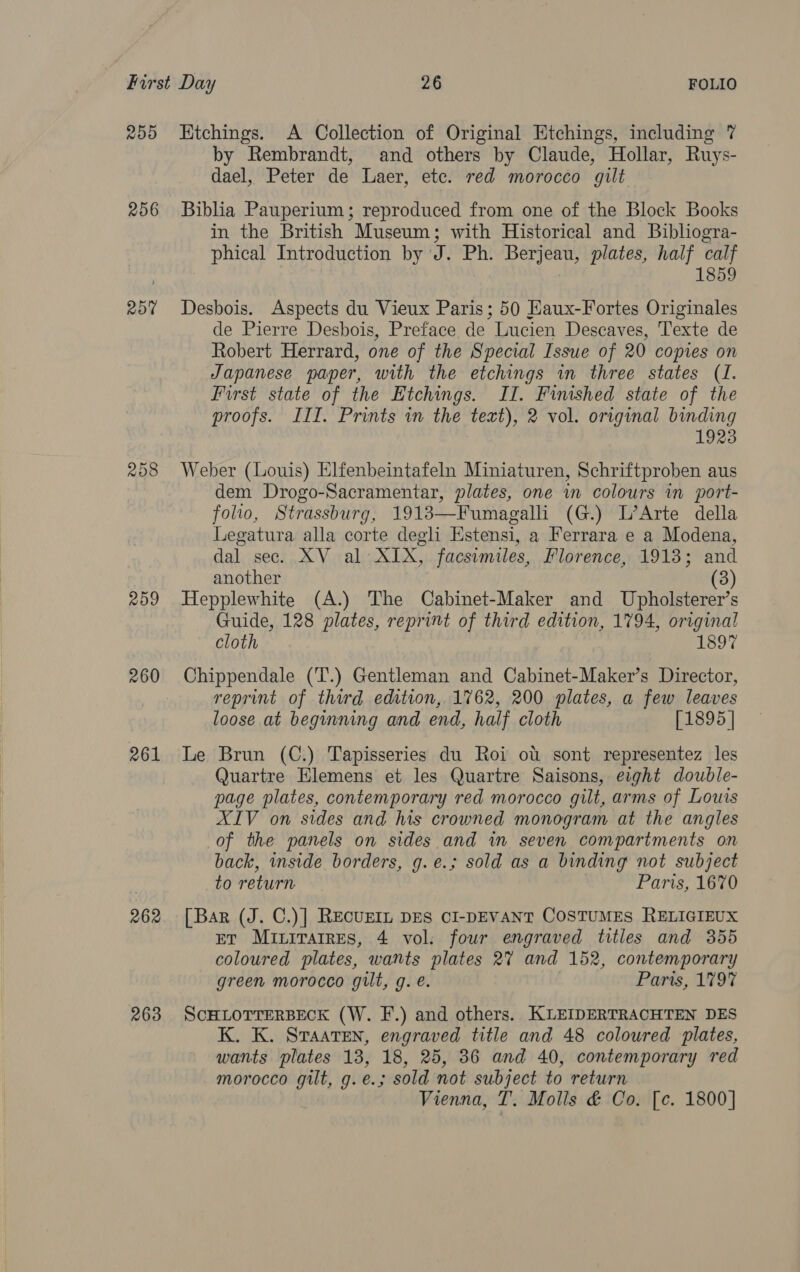 255 256 RO 209 260 261 262 263 Ktchings. A Collection of Original Etchings, including 7 by Rembrandt, and others by Claude, Hollar, Ruys- dael, Peter de Laer, etc. red morocco gilt Biblia Pauperium ; reproduced from one of the Block Books in the British Museum; with Historical and Bibliogra- phical Introduction by J. Ph. Berjeau, plates, half calf 1859 Desbois. Aspects du Vieux Paris; 50 Eaux-Fortes Originales de Pierre Desbois, Preface de Lucien Descaves, Texte de Robert Herrard, one of the Special Issue of 20 copies on Japanese paper, with the etchings in three states (1. First state of the Etchings. II. Finished state of the proofs. III. Prints in the text), 2 vol. original binding 1923 Weber (Louis) Elfenbeintafeln Miniaturen, Schriftproben aus dem Drogo-Sacramentar, plates, one in colours in port- folio, Strassburg, 1913—Fumagalli (G.) L’Arte della Legatura alla corte degli Estensi, a Ferrara e a Modena, dal sec. XV al XIX, facsimiles, Florence, 1913; and another (3) Hepplewhite (A.) The Cabinet-Maker and Upholsterer’s Guide, 128 plates, reprint of third edition, 1794, original cloth 1897 Chippendale (‘T'.) Gentleman and Cabinet-Maker’s Director, reprint of third edition, 1762, 200 plates, a few leaves loose at beginning and end, half cloth [1895 | Le Brun (C.) Tapisseries du Roi ou sont representez les Quartre Elemens et les Quartre Saisons, eight double- page plates, contemporary red morocco gilt, arms of Louis XIV on sides and his crowned monogram at the angles of the panels on sides and in seven compartments on back, inside borders, g.e.; sold as a binding not subject to return Paris, 1670 [Bar (J. C.)] RecuEIL DES CI-DEVANT COSTUMES RELIGIEUX pr Miiratres, 4 vol. four engraved titles and 355 coloured plates, wants plates 2% and 152, contemporary green morocco gilt, g. é. 7 Paris, 179% SCHLOTTERBECK (W. F.) and others. KLEIDERTRACHTEN DES K. K. Sraaten, engraved title and 48 coloured plates, wants plates 13, 18, 25, 36 and 40, contemporary red morocco gilt, g.e.; sold not subject to return Vienna, T. Molls &amp; Co. [c. 1800]