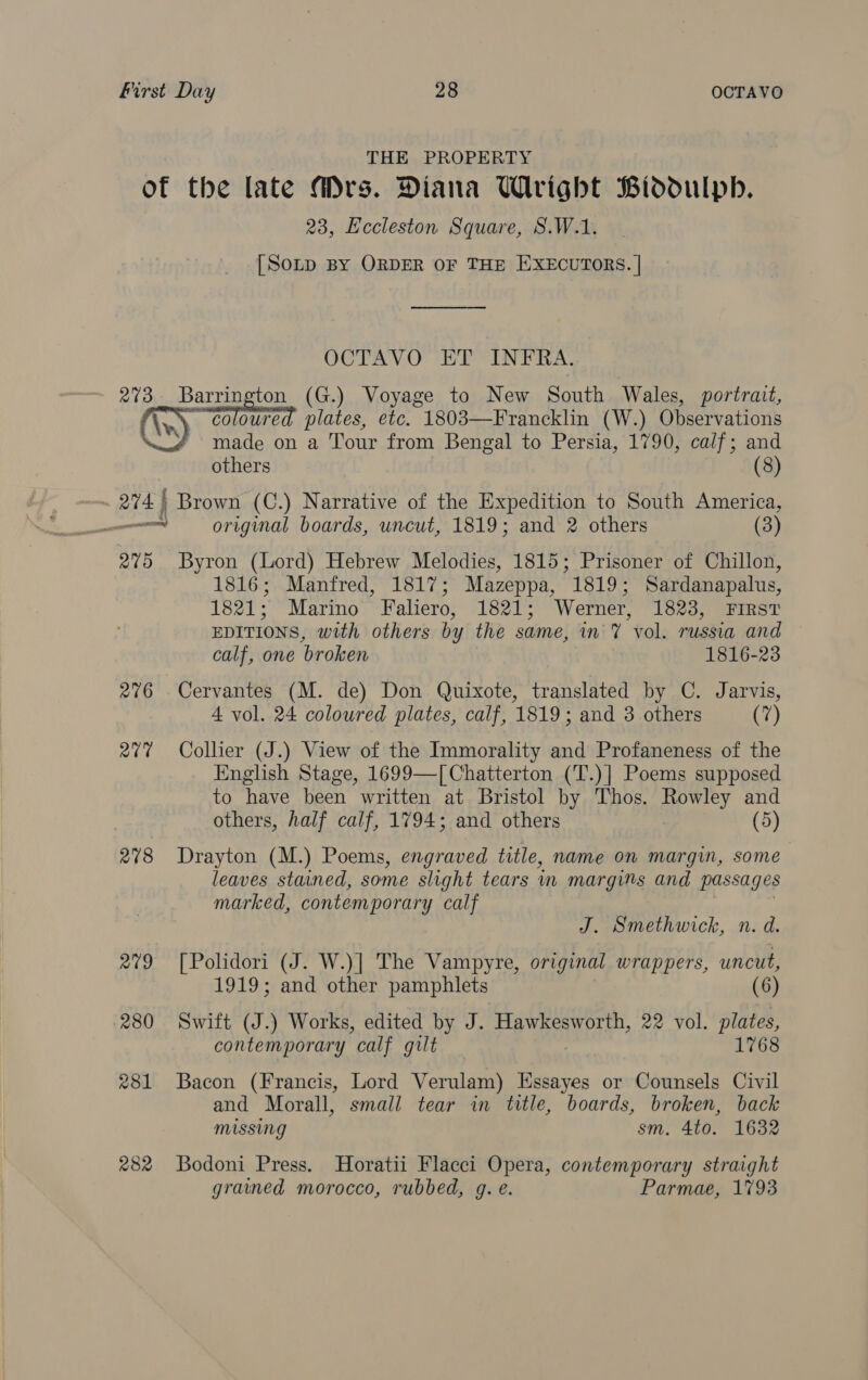 THE PROPERTY of the late Mrs. Diana Wright Biddulph. 23, Eccleston Square, S.W.1. [SoLtp BY ORDER OF THE EXECUTORS. | OCTAVO ET INFRA. 273. Barrington (G.) Voyage to New South Wales, portrait, {coloured plates, etc. 1803—Francklin (W.) Observations made on a Tour from Bengal to Persia, 1790, calf; and  others (8) are | Brown (C.) Narrative of the Expedition to South America, en original boards, uncut, 1819; and 2 others (3) 275 Byron (Lord) Hebrew Melodies, 1815; Prisoner of Chillon, 1816; Manfred, 1817; Mazeppa, 1819; Sardanapalus, 1821; Marino Faliero, 1821; Werner, 1823, First EDITIONS, with others by the same, in 7 vol. russia and calf, one broken 1816-23 276 Cervantes (M. de) Don Quixote, translated by C. Jarvis, 4 vol. 24 coloured plates, calf, 1819; and 3 others (7) 277 Collier (J.) View of the Immorality and Profaneness of the English Stage, 1699—[ Chatterton (T.)] Poems supposed to have been written at Bristol by Thos. Rowley and others, half calf, 1794; and others (5) 278 Drayton (M.) Poems, engraved title, name on margin, some leaves stained, some slight tears mw margins and passages marked, contemporary calf J. Smethwick, n. d. 279 [Polidori (J. W.)] The Vampyre, original wrappers, uncut, 1919; and other pamphlets (6) 280 Swift (J.) Works, edited by J. Hawkesworth, 22 vol. plates, contemporary calf gilt 1768 281 Bacon (Francis, Lord Verulam) Essayes or Counsels Civil and Morall, small tear in title, boards, broken, back missing sm. 4to. 1632 282 Bodoni Press. Horatii Flacci Opera, contemporary straight grained morocco, rubbed, g. e. Parmae, 1793