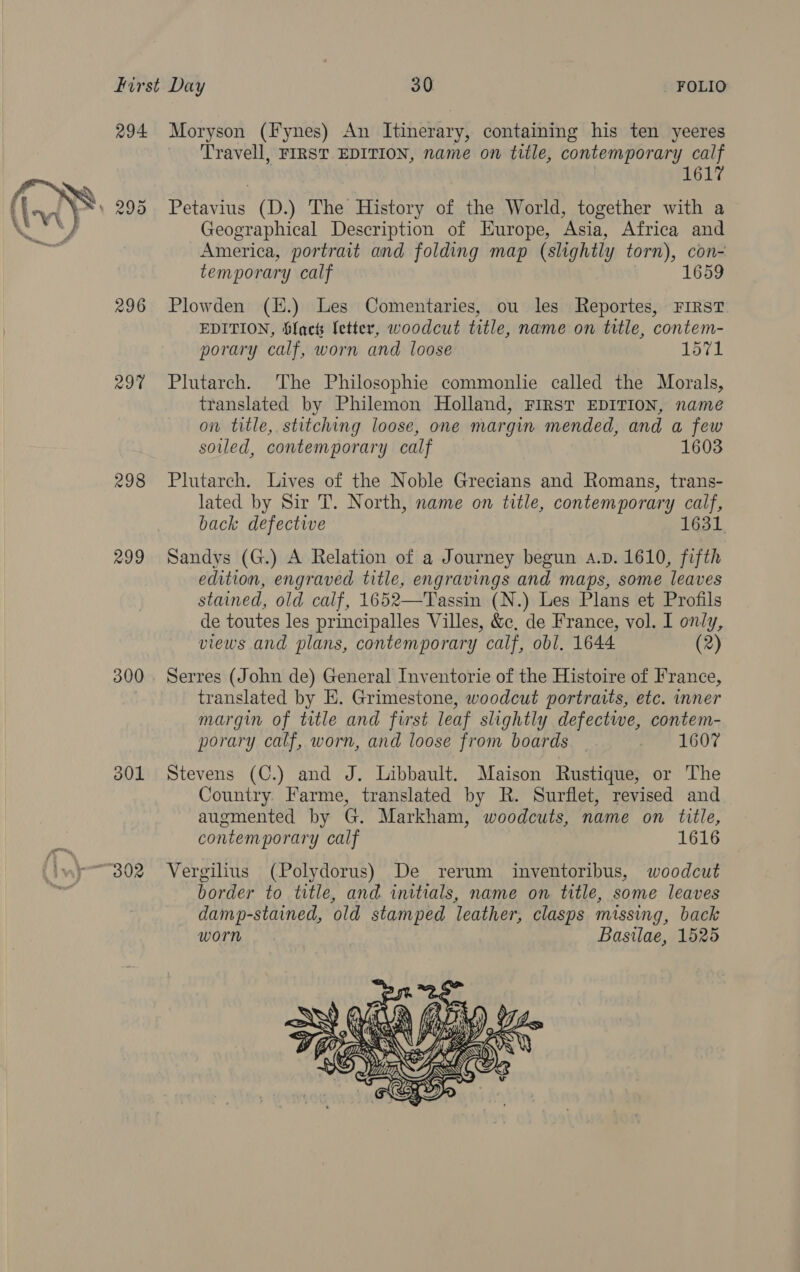  294 296 29% 298 299 300 301 ‘B02 Moryson (Fynes) An Itinerary, containing his ten yeeres Travell, FIRST EDITION, name on title, contemporary calf 1617 Petavius (D.) The History of the World, together with a Geographical Description of Europe, Asia, Africa and America, portrait and folding map (slightly torn), con- temporary calf 1659 Plowden (E.) Les Comentaries, ou les Reportes, FIRST EDITION, Sfacts fetter, woodcut title, name on title, contem- porary calf, worn and loose 1571 Plutarch. The Philosophie commonlie called the Morals, translated by Philemon Holland, FIRST EDITION, name on title, stitching loose, one margin mended, and a few soiled, contemporary calf 1603 Plutarch. Lives of the Noble Grecians and Romans, trans- lated by Sir T. North, name on title, contemporary calf, back defective 16 Sandys (G.) A Relation of a Journey begun a.p. 1610, fifth edition, engraved title, engravings and maps, some leaves stained, old calf, 1652—Tassin (N.) Les Plans et Profils de toutes les principalles Villes, &amp;c, de France, vol. I only, views and plans, contemporary calf, obl. 1644 (2) Serres (John de) General Inventorie of the Histoire of France, translated by E. Grimestone, woodcut portraits, etc. inner margin of title and first leaf slightly defective, contem- porary calf, worn, and loose from boards 1607 Stevens (C.) and J. Libbault. Maison Rustique, or The Country. Farme, translated by R. Surflet, revised and augmented by G. Markham, woodcuts, name on title, contemporary calf 1616 Vergilius (Polydorus) De rerum inventoribus, woodcut border to title, and initials, name on title, some leaves damp-stained, old stamped leather, clasps missing, back worn Basilae, 1525 