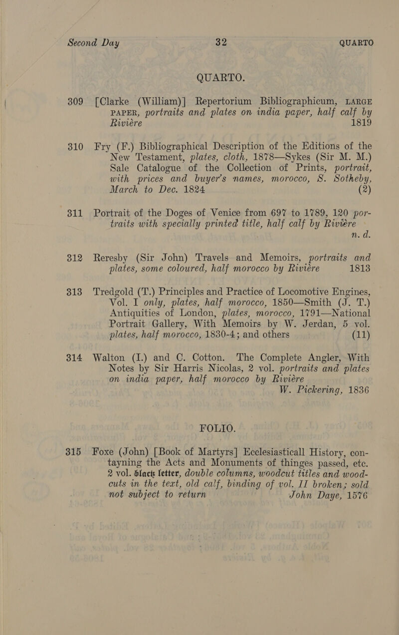 309 310 311 314 315 QUARTO. [Clarke (William)] Repertorium Bibliographicum, LARGE PAPER, portraits and plates on india paper, half calf by Riviere 1819 Fry (F.) Bibliographical Description of the Editions of the New Testament, plates, cloth, 1878—Sykes (Sir M. M.) Sale Catalogue of the Collection of Prints, portrait, with prices and buyers names, morocco, 8. Sotheby, March to Dec. 1824 (2) Portrait of the Doges of Venice from 697 to 1789, 120 por- traits with specially printed title, half calf by Riviere n.d Reresby (Sir John) Travels and Memoirs, portraits and plates, some coloured, half morocco by Riviere 1813 Tredgold (T.) Principles and Practice of Locomotive Engines, Vol. I only, plates, half morocco, 1850—Smith (J. T.) Antiquities of London, plates, morocco, 1791—National Portrait Gallery, With Memoirs by W. Jerdan, 5 vol. plates, half morocco, 1830-4; and others (11) Walton (I.) and C. Cotton. The Complete Angler, With Notes by Sir Harris Nicolas, 2 vol. portraits and plates on india paper, half morocco by Riviere W. Pickering, 1836 FOLIO. Foxe (John) [Book of Martyrs] Hcclesiasticall History, con- tayning the Acts and Monuments of thinges passed, ete. 2 vol. blact fetter, double columns, woodcut titles and wood- cuts wm the text, old calf, binding of vol. II broken; sold not subject to return John Daye, 1576