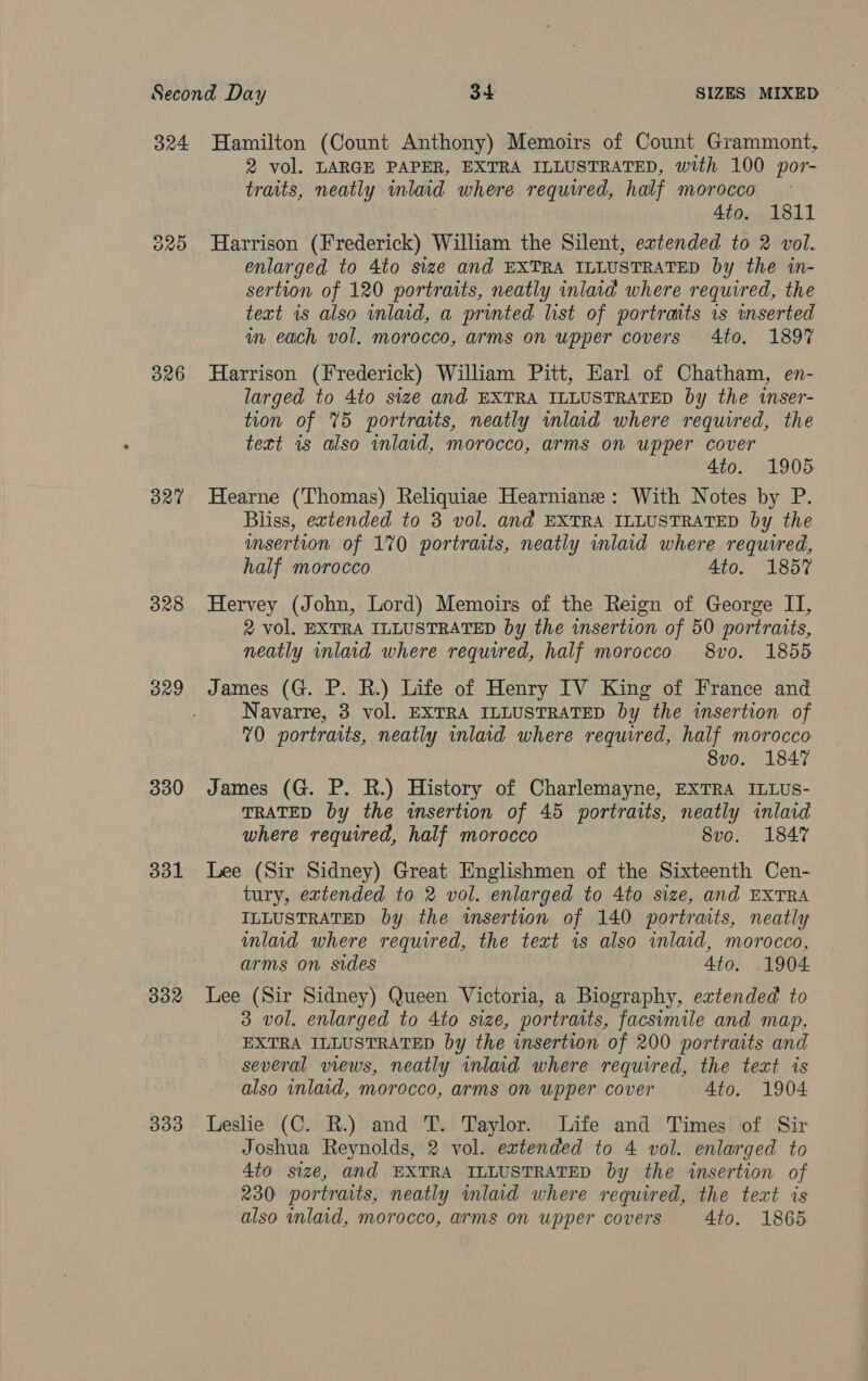 324 326 O27 328 330 331 332 333 Hamilton (Count Anthony) Memoirs of Count Grammont, 2 vol. LARGE PAPER, EXTRA ILLUSTRATED, with 100 por- traits, neatly inlaid where required, half morocco 4to. 1811 Harrison (Frederick) William the Silent, extended to 2 vol. enlarged to 4to size and EXTRA ILLUSTRATED by the in- sertion of 120 portraits, neatly inlaid where required, the text is also wnlad, a printed list of portraits 1s inserted in each vol. morocco, arms on upper covers 4to. 1897 Harrison (Frederick) William Pitt, Earl of Chatham, en- larged to 4to size and EXTRA ILLUSTRATED by the inser- tion of 75 portraits, neatly wmlad where required, the tett 1s also wnlaid, morocco, arms on upper cover 4to. 1905 Hearne (Thomas) Reliquiae Hearniane : With Notes by P. Bliss, extended to 3 vol. and EXTRA ILLUSTRATED by the wmsertion of 170 portraits, neatly inlaid where required, half morocco 4to. 1857 Hervey (John, Lord) Memoirs of the Reign of George IT, 2 vol, EXTRA ILLUSTRATED by the insertion of 50 portraits, neatly inlaid where required, half morocco 8vo. 1855 James (G. P. R.) Life of Henry IV King of France and Navarre, 3 vol. EXTRA ILLUSTRATED by the insertion of 70 portraits, neatly inlaid where required, half morocco 8vo. 1847 James (G. P. R.) History of Charlemayne, EXTRA ILLUS- TRATED by the insertion of 45 portraits, neatly inlaid where required, half morocco 8vo. 1847 Lee (Sir Sidney) Great Englishmen of the Sixteenth Cen- tury, extended to 2 vol. enlarged to 4to size, and EXTRA ILLUSTRATED by the wmsertion of 140 portraits, neatly inlaid where required, the text is also inlaid, morocco, arms on sides 4to. 1904 Lee (Sir Sidney) Queen Victoria, a Biography, extended to 3 vol. enlarged to 4to size, portraits, facsimile and map, EXTRA ILLUSTRATED by the insertion of 200 portraits and several views, neatly inlaid where required, the text is also inlaad, morocco, arms on upper cover 4to. 1904 Leslie (C. R.) and T. Taylor. Life and Times of Sir Joshua Reynolds, 2 vol. extended to 4 vol. enlarged to 4to size, and EXTRA ILLUSTRATED by the insertion of 230 portraits, neatly mlaid where required, the text is also inlaid, morocco, arms on upper covers 4to. 1865