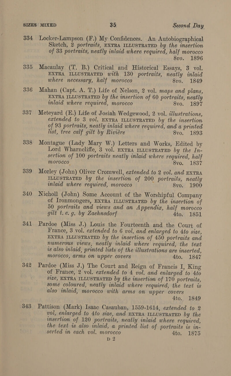 SIZES 334 336 308 339 340 341 342 343 MIXED 35. Second Day Locker-Lampson (F.) My Confidences. An Autobiographical Sketch, 2 portraits, EXTRA ILLUSTRATED by the insertion of 33 portraits, neatly inlaid where required, half morocco 8v0o. 1896 Macaulay (T. B.) Critical and Historical Essays, 3 vol. EXTRA ILLUSTRATED with 130 portraits, neatly inlaid where necessary, half morocco 8vo. 1849 Mahan (Capt. A. T.) Life of Nelson, 2 vol. maps and plans, EXTRA ILLUSTRATED by the insertion of 60 portraits, neatly mlaid where required, morocco 8vo. 1897 Meteyard (H.) Life of Josiah Wedgewood, 2 vol. illustrations, extended to 3 vol. EXTRA ILLUSTRATED by the insertion of 93 portraits, neatly inlaid where required, and a printed list, tree calf gilt by Riviére 8vo. 1893 Montague (Lady Mary W.) Letters and Works, Edited by Lord Wharncliffe, 3 vol. ExTRA ILLUSTRATED by the In- sertion of 100 portraits neatly inlaid where required, half morocco 8vo. 1837 Morley (John) Oliver Cromwell, extended to 2 vol. and exTRA ILLUSTRATED by the insertion of 200 portraits, neatly inlaid where required, morocco | 8vo. 1900 Nicholl (John) Some Account of the Worshipful Company of Ironmongers, EXTRA ILLUSTRATED by the insertion of 50 portraits and views and an Appendix, half morocco gut t.e.g. by Zaehnsdorf 4to. 1851 Pardoe (Miss J.) Louis the Fourteenth and the Court of France, 3 vol. extended to 6 vol. and enlarged to 4to size, EXTRA ILLUSTRATED by the insertion of 450 portraits and numerous views, neatly inlaid where required, the text is also inlaid, printed lists of the illustrations are inserted, Morocco, arms On upper covers 4to. 1847 Pardoe (Miss J.) The Court and Reign of Francis I, King of France, 2 vol. extended to 4 vol. and enlarged to 4to size, EXTRA ILLUSTRATED by the insertion of 170 portraits, some coloured, neatly inlaid where required, the text is also inlaid, morocco with arms on upper covers 4to. 1849 Pattison (Mark) Isaac Casauban, 1559-1614, extended to 2 vol, enlarged to 4to size, and BXTRA ILLUSTRATED by the msertion of 120 portraits, neatly inlaid where requured, the text is also inlaid, a printed list of portraits is in- serted in each vol. morocco 4to. 1875 D2