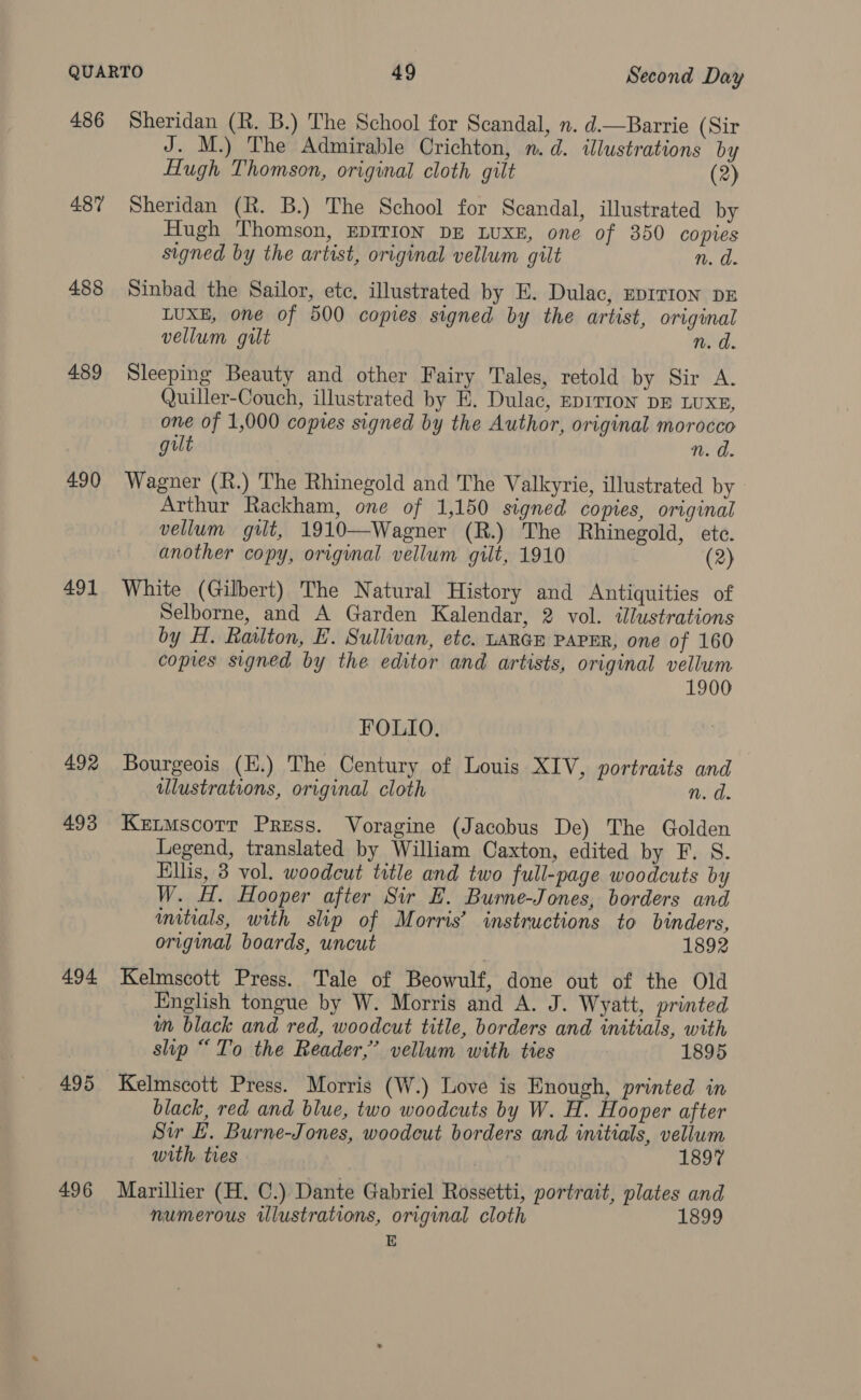 486 487 488 489 490 491 492 493 494 495 496 Sheridan (R. B.) The School for Scandal, n. d.—Barrie (Sir J. M.) The Admirable Crichton, n.d. illustrations by Hugh Thomson, original cloth gilt (2) Sheridan (R. B.) The School for Scandal, illustrated by Hugh Thomson, EDITION DE LUXE, one of 350 copies signed by the artist, original vellum gilt n. d. Sinbad the Sailor, ete, illustrated by E. Dulac, Eprrion DE LUXE, one of 500 copies signed by the artist, original vellum gilt n. d. Sleeping Beauty and other Fairy Tales, retold by Sir A. Quiller-Couch, illustrated by E. Dulac, EDITION DE LUXE, one of 1,000 copies signed by the Author, original morocco gilt n. d Wagner (R.) The Rhinegold and The Valkyrie, illustrated by Arthur Rackham, one of 1,150 signed copies, original vellum gilt, 1910—Wagner (R.) The Rhinegold, ete. another copy, original vellum gilt, 1910 (2) White (Gilbert) The Natural History and Antiquities of Selborne, and A Garden Kalendar, 2 vol. illustrations by H. Railton, EF. Sullivan, etc. LARGE PAPER, one of 160 copies signed by the editor and artists, original vellum 1900 FOLIO. Bourgeois (H.) The Century of Louis XIV, portraits and ulustrations, original cloth n. a Ketmscotr Press. Voragine (Jacobus De) The Golden Legend, translated by William Caxton, edited by F. S. Ellis, 3 vol. woodcut title and two full-page woodcuts by W. H. Hooper after Sir E. Burne-Jones, borders and mitials, with slip of Morris’ instructions to binders, original boards, uncut 1892 Kelmscott Press. Tale of Beowulf, done out of the Old English tongue by W. Morris and A. J. Wyatt, printed wm black and red, woodcut title, borders and initials, with slip “To the Reader,’ vellum with ties 1895 black, red and blue, two woodcuts by W. H. Hooper after Sir EL. Burne-Jones, woodeut borders and initials, vellum with ties | 1897 Marillier (H. C.) Dante Gabriel Rossetti, portrait, plates and numerous ilustrations, original cloth 1899 E