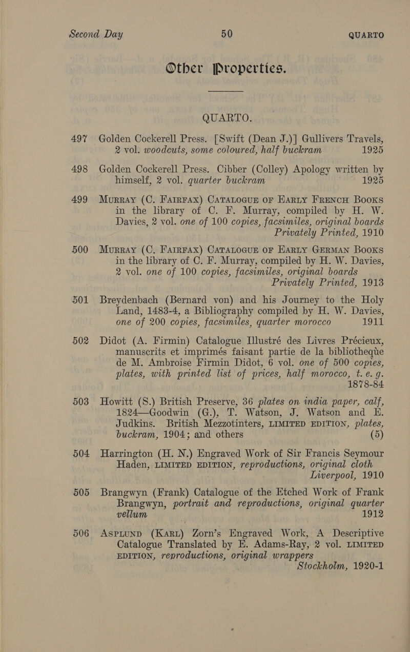 497 498 499 500 501 502 903 504 905 906 Other Properties. QUARTO. Golden Cockerell Press. [Swift (Dean J.)] Gullivers Travels, 2 vol. woodcuts, some coloured, half buckram 1925 Golden Cockerell Press. Cibber (Colley) Apology written BY himself, 2 vol. quarter buckram 1925 Murray (C. Farrrax) CATALOGUE OF EARLY FRENCH Books in the library of C. F. Murray, compiled by H. W. Davies, 2 vol. one of 100 copies, facsumiles, original boards Privately Printed, 1910 Murray (C. Farrrax) CATALOGUE OF Harty GERMAN Books in the library of C. F. Murray, compiled by H. W. Davies, 2 vol. one of 100 copies, facsimiles, origunal boards Privately Printed, 1913 Breydenbach (Bernard von) and his Journey to the Holy Land, 1483-4, a Bibliography compiled by H. W. Davies, one of 200 copies, facsumiles, quarter morocco 19 it. Didot (A. Firmin) Catalogue Illustré des Livres Précieux, manuscrits et imprimés faisant partie de la bibliothequte de M. Ambroise Firmin Didot, 6 vol. one of 500 copies, plates, with printed list of prices, half morocco, t. e. g. 1878-84 Howitt (S.) British Preserve, 36 plates on india paper, calf, 1824—Goodwin (G.), T. Watson, J. Watson and HE. Judkins. British Mezzotinters, LIMITED EDITION, plates, buckram, 1904; and others (5) Harrington (H. N.) Engraved Work of Sir Francis Seymour Haden, LIMITED EDITION, reproductions, original cloth Inverpool, 1910 Brangwyn (Frank) Catalogue of the Etched Work of Frank Brangwyn, portrait and reproductions, original quarter vellum 1912 ASPLUND (Karz) Zorn’s Engraved Work, A Descriptive Catalogue Translated by E. Adams-Ray, 2 vol. LIMITED EDITION, reproductions, original wrappers Stockholm, 1920-1