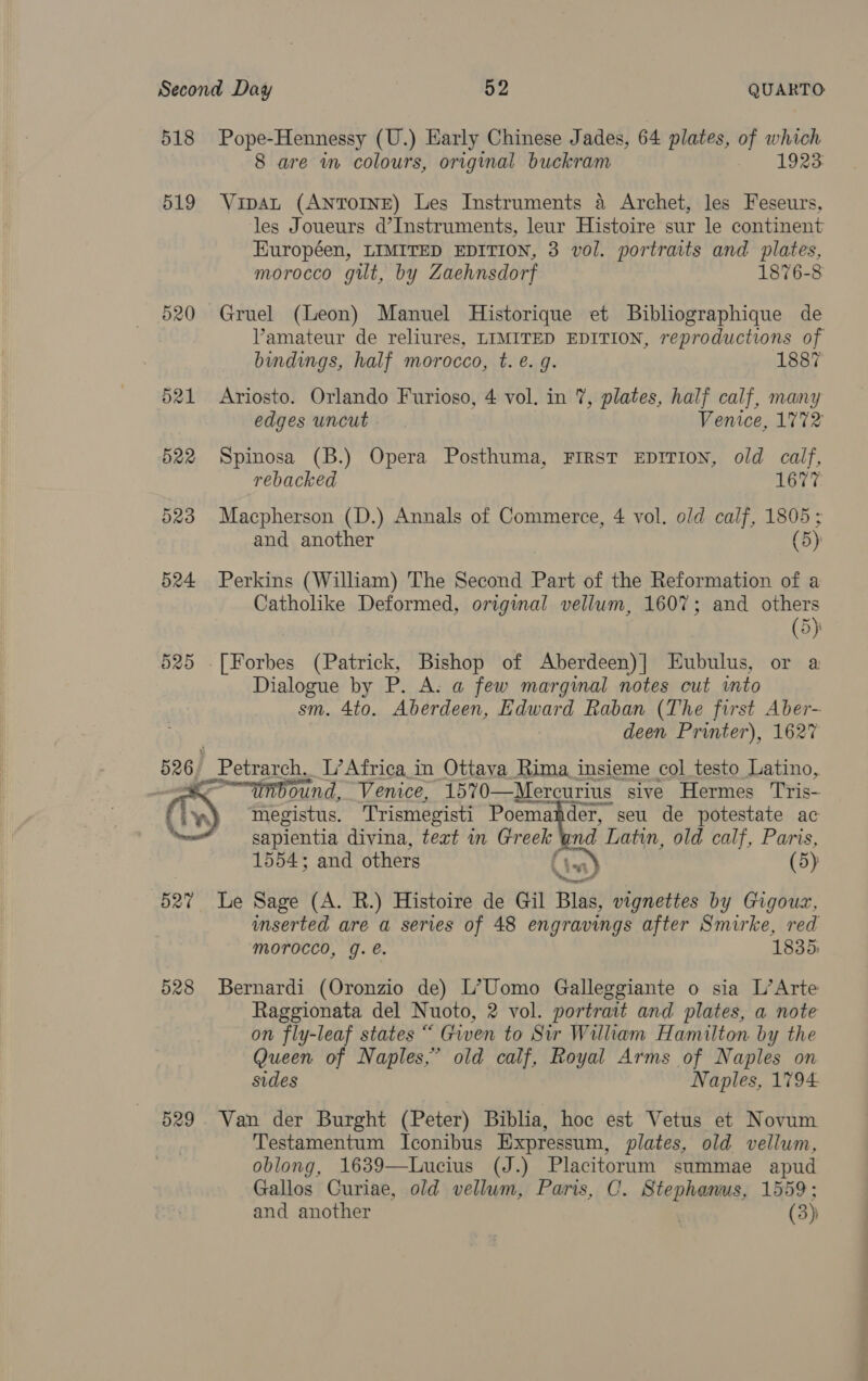 518 Pope-Hennessy (U.) Early Chinese Jades, 64 plates, of which 8 are in colours, original buckram 1923 519 Vipat (AnToINE) Les Instruments 4 Archet, les Feseurs, les Joueurs d’Instruments, leur Histoire sur le continent Européen, LIMITED EDITION, 3 vol. portraits and plates, morocco gilt, by Zaehnsdorf 1876-8 520 Gruel (Leon) Manuel Historique et Bibliographique de Vamateur de reliures, LIMITED EDITION, reproductions of bindings, half morocco, t.e. g. 1887 521 Ariosto. Orlando Furioso, 4 vol. in 7, plates, half calf, many edges uncut. Venice, 1772 522 Spinosa (B.) Opera Posthuma, First EDITION, old calf, rebacked 1677 523 Macpherson (D.) Annals of Commerce, 4 vol. old calf, 1805; and another (5) 524 Perkins (William) The Second Part of the Reformation of a Catholike Deformed, original vellum, 1607; and others (5) 525 [Forbes (Patrick, Bishop of Aberdeen)] Eubulus, or a Dialogue by P. A. a few marginal notes cut into sm. 4to. Aberdeen, Edward Raban (The first Aber- deen Printer), 1627 526) Petrarch, L’ Africa in Ottava Rima insieme col testo Latino, — ound, Venice, 1570—Mercurius sive Hermes Tris- iy megistus. Trismegisti Poemanhder, seu de potestate ac sapientia divina, text in Gr eek und Latin, old calf, Paris, 1554; and others : (5) VY at 527 Le Sage (A. R.) Histoire de Gil Blas, vignettes by Gigouz, inserted are a series of 48 engravings after Smirke, red morocco, g.e. 1835, 528 Bernardi (Oronzio de) L’Uomo Galleggiante o sia L’Arte Raggionata del Nuoto, 2 vol. portrait and plates, a note on fly-leaf states “ Given to Sir William Hamilton by the Queen of Naples,’ old calf, Royal Arms of Naples on sides Naples, 1794 529. Van der Burght (Peter) Biblia, hoc est Vetus et Novum Testamentum Iconibus Expressum, plates, old vellum, oblong, 1639—Lucius (J.) Placitorum summae apud Gallos Curiae, old vellum, Paris, C. Hienhaaee 1559 ; and another (3)