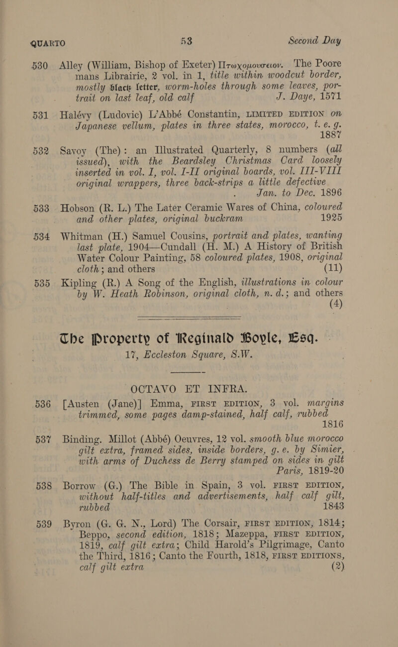 530 ddl 532 533 534 539 536 537 538 Alley (William, Bishop of Exeter) IIrwxopovcecov. The Poore mans Librairie, 2 vol. in 1, title within woodcut border, mostly Slack etter, worm-holes through some leaves, por- trait on last leaf, old calf J. Daye, 1571 Halévy (Ludovic) L’Abbé Constantin, LIMITED EDITION on Japanese vellum, plates in three states, morocco, t. é. g. 1887 Savoy (The): an Illustrated Quarterly, 8 numbers (all issued), with the Beardsley Christmas Card loosely inserted in vol. I, vol. I-II original boards, vol. [II-VIII original wrappers, three back-strips a little defectwe Jan. to Dec. 1896 Hobson (R. L.) The Later Ceramic Wares of China, coloured and other plates, original buckram 1925 Whitman (H.) Samuel Cousins, portrait and plates, wanting last plate, 1904—Cundall (H. M.) A History of British Water Colour Painting, 58 coloured plates, 1908, original cloth; and others (11) Kipling (R.) A Song of the English, iJlustrations in colour by W. Heath Robinson, original cloth, n. d.; and others | (4)  The Property of Reginald Boyle, Esa. 17, Eccleston Square, S.W.   OCTAVO ET INFRA. fAusten (Jane)] Emma, FIRST EDITION, 3 vol. margins trimmed, some pages damp-stained, half calf, rubbed Binding. Millot (Abbé) Oeuvres, 12 vol. smooth blue morocco gilt extra, framed sides, inside borders, g.e. by Sumer, with arms of Duchess de Berry stamped on sides in gilt Paris, 1819-20 Borrow (G.) The Bible in Spain, 3 vol. FIRST EDITION, without half-titles and advertisements, half calf guilt, rubbed 1843 Byron (G. G@. N., Lord) The Corsair, FIRST EDITION, 1814; Beppo, second edition, 1818; Mazeppa, FIRST EDITION, 1819, calf gilt extra; Child Harold’s Pilgrimage, Canto the Third, 1816; Canto the Fourth, 1818, rirsT EDITIONS, calf gilt extra (2)