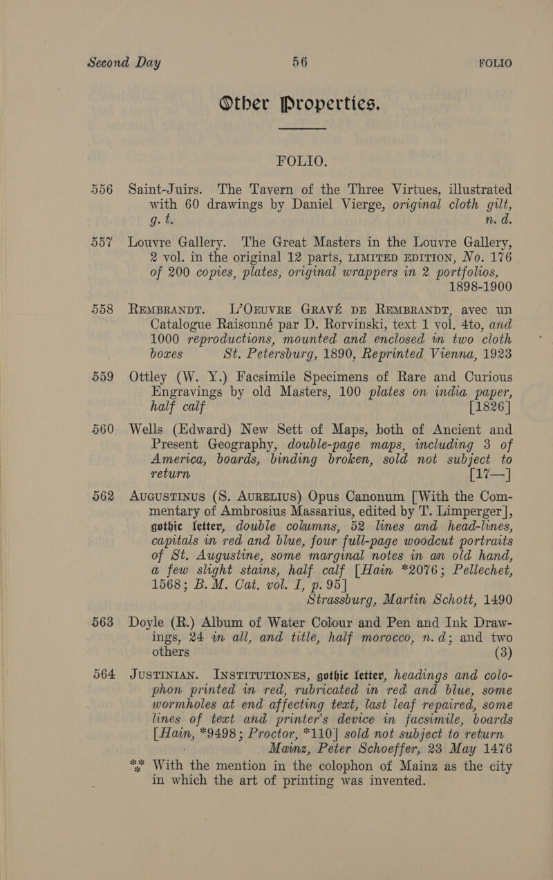 556 507 558 509 560 262 563 064 Other Properties.  FOLIO. Saint-Juirs. The Tavern of the Three Virtues, illustrated with 60 drawings by Daniel Vierge, original cloth gilt, g. t. n. d. Louvre Gallery. The Great Masters in the Louvre Gallery, 2 vol. in the original 12 parts, LIMITED EDITION, No. 176 of 200 copies, plates, original wrappers in 2 portfolios, 1898-1900 REMBRANDT. L’OQEUVRE GRAVE DE REMBRANDT, avec un Catalogue Raisonné par D. Rorvinski, text 1 vol. 4to, and 1000 reproductions, mounted and enclosed wn two cloth boxes St. Petersburg, 1890, Reprinted Vienna, 1923 Ottley (W. Y.) Facsimile Specimens of Rare and Curious Engravings by old Masters, 100 plates on india paper, half calf [1826 | Wells (Edward) New Sett of Maps, both of Ancient and Present Geography, double-page maps, including 3 of America, boards, binding broken, sold not subject to return [17—] Aucustinus (8. AURELIUS) Opus Canonum [With the Com- mentary of Ambrosius Massarius, edited by T. Limperger], gothic Yetter, double columns, 52 lines and head-lines, capitals nm red and blue, four full-page woodcut portraits of St. Augustine, some marginal notes in an old hand, a few slight stams, half calf [Hain *2076; Pellechet, 1568; B. M. Cat, vol. I, p. 95 Strassburg, Martin Schott, 1490 Doyle (R.) Album of Water Colour and Pen and Ink Draw- ings, 24 wm all, and title, half morocco, n.d; and two others (3) JUSTINIAN. INSTITUTIONES, gothic Letter, headings and colo- phon printed in red, rubricated in red and blue, some wormholes at end affecting text, last leaf repaired, some lines of text and printer's device in facsimile, boards Let aint, *9498 ; Proctor, *110] sold not subject to return Mainz, Peter Schoeffer, 23 May 1476 *. With the mention in the colophon of Mainz as the city in which the art of printing was invented.