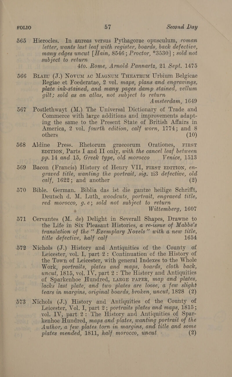 565 Hierocles. In aureas versus Pythagorae opusculum, roman letter, wants last leaf with register, boards, back defective, many edges uncut [| Hain, 8546 ; Proctor, *3530]| ; sold not subject to return 4to. Rome, Ammold Pannartz, 21 Sept. 1475 566 Braeu (J.) Novum ac Magnum THEatRUM Urbium Belgicae Regiae et Foederatae, 2 vol. maps, plans and engravings, plate ink-stained, and many pages damp stained, vellum gut; sold as an atlas, not subject to return Amsterdam, 1649 567 Postlethwayt (M.) The Universal Dictionary of Trade and Commerce with large additions and improvements adapt- ing the same to the Present State of British Affairs in America, 2 vol. fourth edition, calf worn, 1774; and 8 others (10) 568 Aldine Press. Rhetorum graecorum Orationes, FIRST EDITION, Parts I and II only, with the cancel leaf between pp. 14 and 15, Greek type, old morocco Venice, 1513 569 Bacon (Francis) History of Henry VII, First EDITION, en- graved title, wanting the portrait, sig. 113 defectwe, old calf, 1622; and another 2 570 Bible. German. Biblia das ist die gantze heilige Schrifft, Deutsch d. M. Luth, woodcuts, portrait, engraved title, red morocco, g.e; sold not subject to return Wittemberg, 1607 571 Cervantes (M. de) Delight in Severall Shapes, Drawne to the Life in Six Pleasant Histories, a re-issue of Mabbe’s translation of the “ Exemplary Novels” with a new title, title defective, half calf 1654 572 Nichols (J.) History and Antiquities of the County of | Leicester, vol. I, part 2: Continuation of the History of the Town of Leicester, with general Indexes to the Whole Work, portraits, plates and maps, boards, cloth back, uncut, 1815, vol. IV, part 2: The History and Antiquities of Sparkenhoe Hundred, LARGE PAPER, map and plates, lacks last plate, and two plates are loose, a few slight tears in margins, original boards, broken, uncut, 1828 (2) 5%3 Nichols (J.) History and Antiquities of the County of Leicester, Vol. I, part 2; portraits plates and maps, 1815; vol. IV, part 2: The History and Antiquities of Spar- kenhoe Hundred, maps and plates, wanting portrait of the Author, a few plates torn in margins, and title and some plates mended, 1811, half morocco, uncut : (2)