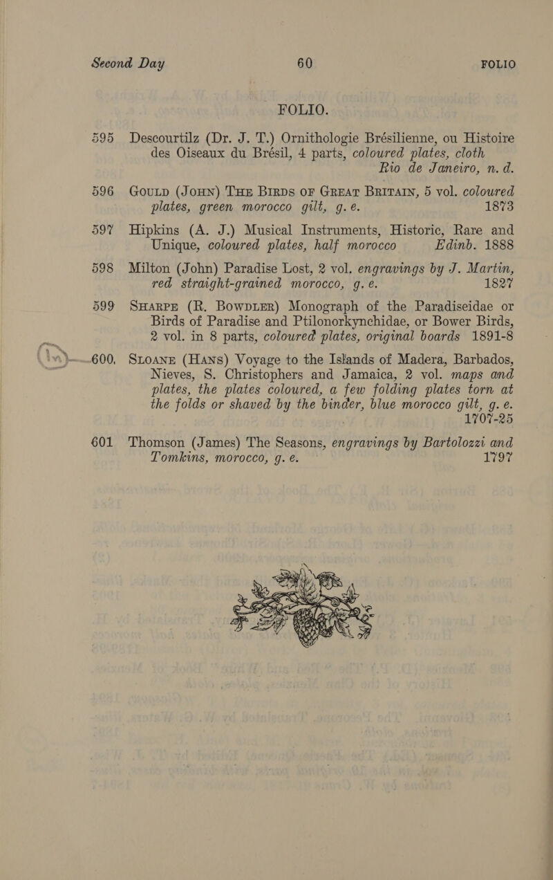 601 - FOLIO. Descourtilz (Dr. J. T.) Ornithologie Brésilienne, ou Histoire des Oiseaux du Brésil, 4 parts, coloured plates, cloth Rio de Janeiro, n. d. plates, green morocco gilt, g.e. 1873 Hipkins (A. J.) Musical Instruments, Historic, Rare and Unique, coloured plates, half morocco Edinb. 1888 Milton (John) Paradise Lost, 2 vol. engravings by J. Marti, red straight-grained morocco, g. e. 1827 SHARPE (R. BowptER) Monograph of the Paradiseidae or Birds of Paradise and Ptilonorkynchidae, or Bower Birds, 2 vol. in 8 parts, coloured plates, original boards 1891-8 SLOANE (Hans) Voyage to the Islands of Madera, Barbados, Nieves, S. Christophers and Jamaica, 2 vol. maps and plates, the plates coloured, a few folding plates torn at the folds or shaved by the binder, blue morocco gilt, g. e. 1707-25 Thomson (James) The Seasons, engravings by Bartolozz and Tomkins, morocco, g. é. 1727 
