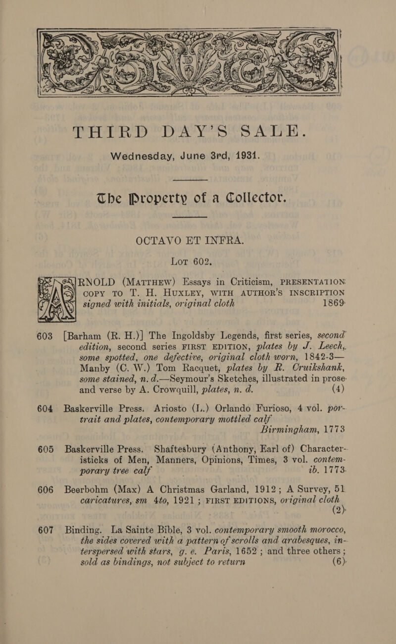   AlA&gt;tY Sy ‘ Cee ESDP Py SNS oe ae OA a ONY Ss Wz, aD. ty aS AD SZ at pea sz re &amp; 1 N Ut 2a) ‘ G =i Na7 Ve) Gy yy = \ SS ER: nf € ey Oa BR A JS \hy iy aS: xc ( = 3 YQ NS 4 r yy ye Ke iA a \imb OSM WF? Bago A bg a Y/ im. q 22 rf Se \ WE SN ag, f =~ — = WEA Se ew« 2 S = ENO y, 2. 8) ey, \ as ye: |        oe Bd Sk Sed Aedes S Wednesday, June 8rd, 1931. The Property of a Collector. OCTAVO ET INFRA. Lor 602, RNOLD (MatrHew) Essays in Criticism, PRESENTATION copy To T. H. HuxLEY, WITH AUTHOR’S INSCRIPTION signed with initials, original cloth 1869:  edition, second series FIRST EDITION, plates by J. Leech, some spotted, one defective, original cloth worn, 1842-3— Manby (C. W.) Tom Racquet, plates by R. Crutkshank, some stained, n. d.—Seymour’s Sketches, illustrated in prose: and verse by A. Crowquill, plates, n. d. (4) 604 Baskerville Press. Ariosto (I..) Orlando Furioso, 4 vol. por- trait and plates, contemporary mottled calf Birmingham, 1773 605 Baskerville Press. Shaftesbury (Anthony, Earl of) Character-. isticks of Men, Manners, Opinions, Times, 3 vol. contem- porary tree calf tb. 1773: 606 Beerbohm (Max) A Christmas Garland, 1912; A Survey, 51 caricatures, sm 4to, 1921 ; FIRST EDITIONS, ortginal ae (2): 607 Binding. La Sainte Bible, 3 vol. contemporary smooth morocco, the sides covered with a pattern of scrolls and arabesques, in- terspersed with stars, g.e. Paris, 1652; and three others ; sold as bindings, not subject to return (6):
