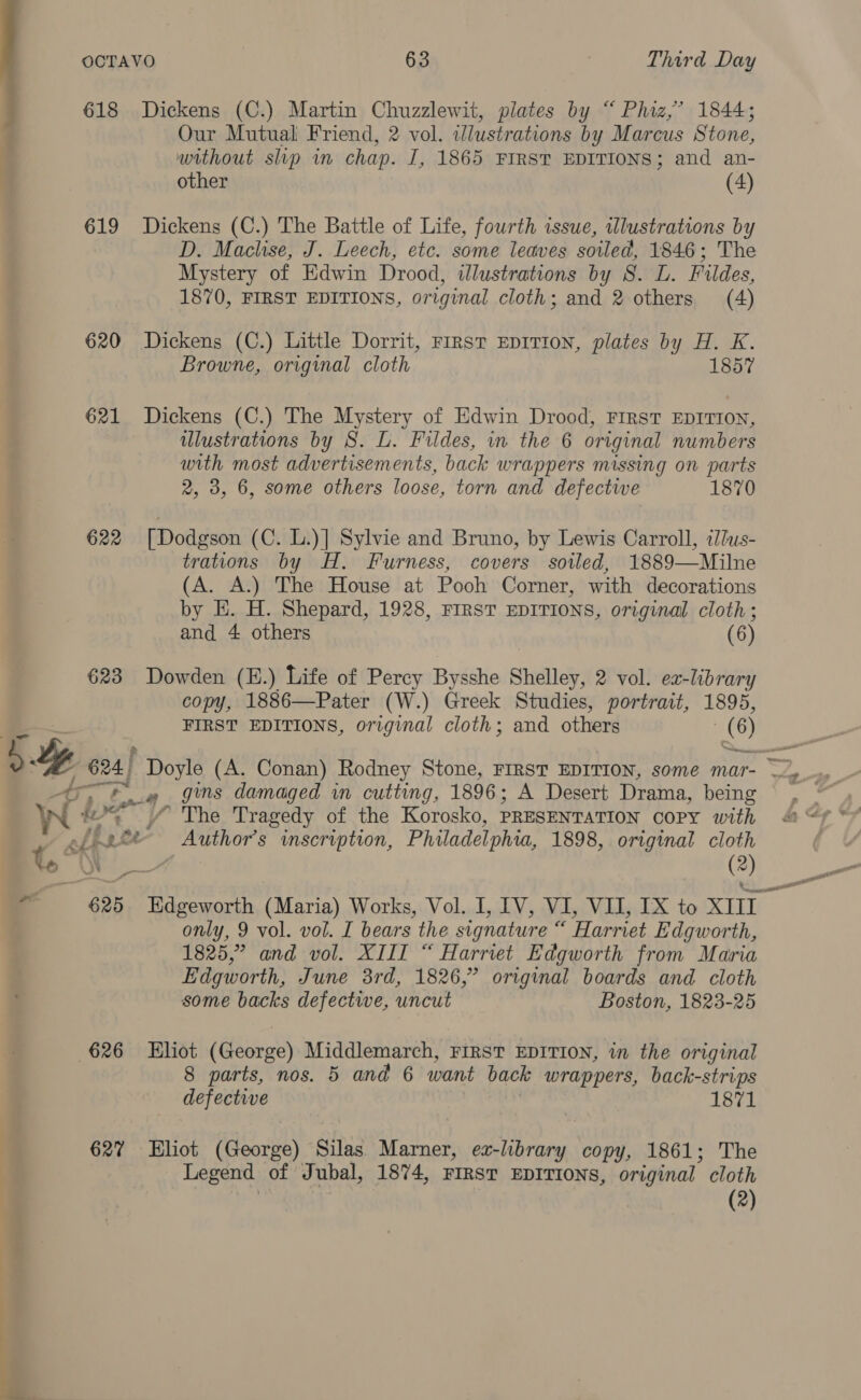 ee ee a 618 Dickens (C.) Martin Chuzzlewit, plates by “Phiz,’ 1844; Our Mutual Friend, 2 vol. wlustrations by Marcus Stone, without slp in chap. I, 1865 FIRST EDITIONS; and an- other (4) 619 Dickens (C.) The Battle of Life, fourth issue, wlustrations by D. Maclhise, J. Leech, etc. some leaves soiled, 1846; The Mystery of Edwin Drood, illustrations by S. L. Fildes, 1870, FIRST EDITIONS, original cloth; and 2 others (4) 620 Dickens (C.) Little Dorrit, rirst EpITIoN, plates by H. K. Browne, original cloth 1857 621 Dickens (C.) The Mystery of Edwin Drood, First EDITION, ulustrations by S. L. Fildes, in the 6 original numbers with most advertisements, back wrappers missing on parts 2, 3, 6, some others loose, torn and defective 1870 622 [Dodgson (C. L.)] Sylvie and Bruno, by Lewis Carroll, ius- trations by H. Furness, covers soiled, 1889—Milne (A. A.) The House at Pooh Corner, with decorations by E. H. Shepard, 1928, FIRST EDITIONS, original cloth; and 4 others (6) 623 Dowden (E.) Life of Percy Bysshe Shelley, 2 vol. ex-library copy, 1886—Pater (W.) Greek Studies, portrait, 1895, FIRST EDITIONS, original cloth; and others 6) 4r7 ; darZ # gins damaged in cutting, 1896; A Desert Drama, being W i= / The Tragedy of the Korosko, PRESENTATION COPY with el 2 Author's inscription, Philadelphia, 1898, original cloth only, 9 vol. vol. I bears the signature “ Harriet Edgworth, 1825,” and vol. XIII “ Harriet Edgworth from Maria Edgworth, June 3rd, 1826,” original boards and cloth some backs defective, uncut Boston, 1823-25 626 ~~ Eliot dittise th Middlemarch, FIRST EDITION, in the original 8 parts, nos. 5 and 6 want back wrappers, back-strips defective | 1871 627 Eliot (George) Silas Marner, ea-library copy, 1861; The Legend of Jubal, 1874, FIRST EDITIONS, original cloth (2) Wem