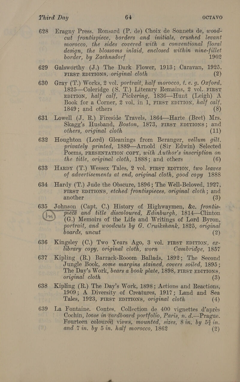 629 630 631 632 633 634 636 637 638 639 cut frontispiece, borders and initials, crushed levant morocco, the sides covered with a conventional floral design, the blossoms inlaid, enclosed within nine-fillet border, by Zaehnsdorf 1902 Galsworthy (J.) The Dark Flower, 1913; Caravan, 1925, FIRST EDITIONS, original cloth (2) Gray (T.) Works, 2 vol. portrait, half morocco, t. e. g. Oxford, 1825—Coleridge (S. T.) Literary Remains, 2 vol. FIRST EDITION, half calf, Pickering, 1836—Hunt (Leigh) A Book for a Corner, 2 vol. in 1, FIRST EDITION, half calf, 1849; and others (8) Lowell (J. R.) Fireside Travels, 1864—Harte (Bret) Mrs. Skage’s Husband, Boston, 1873, FIRST EDITIONS; and others, original cloth (11) Houghton (Lord) Gleanings from Beranger, vellum gilt, privately printed, 1889—Arnold (Sir Edwin) Selected Poems, PRESENTATION COPY, with Author’s inscription on the title, original cloth, 1888; and others (6) Harpy (T.) Wessex Tales, 2 vol. FIRST EDITION, two leaves of advertisements at end, original cloth, good copy 1888 Hardy (T.) Jude the Obscure, 1896; The Well-Beloved, 1927, FIRST EDITIONS, etched frontispieces, original cloth; and another (3) SETAC AEE ANG pece and title discoloured, Edinburgh, 1814—Clinton portrait, and woodcuts by G. Cruikshank, 1825, original boards, uncut (2) Kingsley (C.) Two Years Ago, 3 vol. FIRST EDITION, ex- library copy, original cloth, worn Cambridge, 185% Kipling (R.) Barrack-Rooom Ballads, 1892; The Second Jungle Book, some margins stained, covers soiled, 1895: The Day’s Work, bears a book plate, 1898, FIRST EDITIONS, original cloth (3) Kipling (R.) The Day’s Work, 1898; Actions and Reactions, 1909; A Diversity of Creatures, 1917; Land and Sea Tales, 1923, FIRST EDITIONS, original cloth (4) La Fontaine. Contes. Collection de 400 vignettes d’aprés Cochin, loose in cardboard portfolio, Paris, n. d—Prague. Fourteen coloured views, mounted, sizes, 8 in. by 53 in. and Vin. by 5%n. half morocco, 1862 (2)