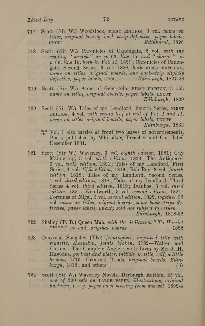 17 Scott (Sir W.) Woodstock, FIRST EDITION, 3 vol. name on titles, original boards, back strip defective, paper labels, UNCUT Edinburgh, 1826 718 Scott (Sir W.) Chronicles of Canongate, 2 vol. with the reading “wretch” on p. 63, line 15, and “ charge” on p. 66, line 16, both in Vol. I, LBs (Chronicles of Canon- gate, Second Series, 3 vol. 1828, both FIRST EDITIONS, name on titles, original boards, one back-strip slightly defectwe, paper labels, UNCUT Edinburgh, 1827-28 19 Scott (Sir W.) Anne of Geierstein, FIRST EDITION,’ 3 vol. name on titles, original boards, paper labels, UNCUT Edinburgh, 1829 %20 Scott (Sir W.) Tales of my Landlord, Fourth Series, First EDITION, 4 vol. with errata leaf at end of Vol. I and II, name on titles, original boards, paper labels, UNCUT Edinburgh, 1832 ** ‘Vol. I also carries at front two leaves of advertisements, Books published by Whittaker, Treacher and Co., dated December 1831. %21 Scott (Sir W.) Waverley, 3 vol. eighth edition, 1821; Guy Mannering, 3 vol. sizth edition, 1820; The Antiquary, 3 vol. sizth edition, 1821; Tales of my Landlord, First Series, 4 vol. fifth edition, 1819; Rob Roy, 3 vol. fourth edition, 1818; Tales of my Landlord, Second Series, 4 vol. third edition, 1818 ; Tales of my Landlord, Third Series 4 vol. third edition, 1819; Ivanhoe, 3 vol. third edition, 1821; Kenilworth, 3 vol. second edition, 1821; Fortunes of Nigel, 3 vol. second edition, 1822, together 33 vol. name on titles, original boards, some back-strips de- fective, paper labels, uncut; sold not subject to return Edinburgh, 1818-22 122 Shelley (P. B.) Queen Mab, with the dedication “ To Harriet ib gee S aia) Bar's (30m original boards . 1822 %23 Convivial Songster (The) frontispiece, engraved title with vignette, sheepskin, joimts broken, 1%782—Walton and Cotton. The Complete Angler; with Lives by Sir J. H: Hawkins, portrait and plates, initials on title, calf, a little broken, 17%5—Criminal Trials, original boards, Edin- burgh, 1818; and others (6) %24 Scott (Sir W.) Waverley Novels, Dryburgh Edition, 25 vol. one of 300 sets on LARGE PAPER, illustrations, original buckram, t. e.g. paper label missing from one vol 1892-4