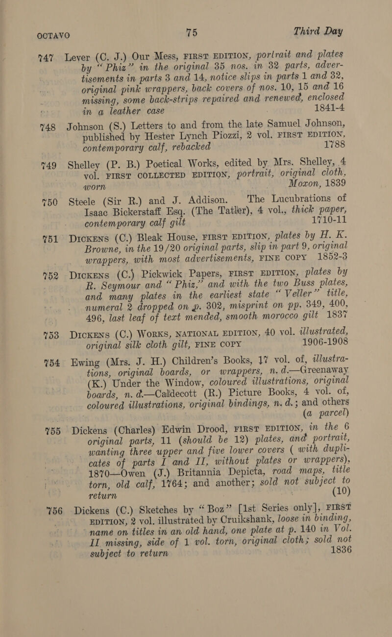 748 755 756 by “Phiz” in the original 35 nos. in 32 parts, adver- tisements in parts 3 and 14, notice slips in parts 1 and 82, original pink wrappers, back covers of nos. 10, 15 and 16 missing, some back-strips repaired and renewed, enclosed in @ leather case , 1841-4 Johnson (S.) Letters to and from the late Samuel Johnson, published by Hester Lynch Piozzi, 2 vol. FIRST EDITION, contemporary calf, rebacked 1788 Shelley (P. B.) Poetical Works, edited by Mrs. Shelley, 4 vol. FIRST COLLECTED EDITION, portrait, original cloth, worn | Moxon, 1839 Steele (Sir R.) and J. Addison. The Lucubrations of Isaac Bickerstaff Esq. (The Tatler), 4 vol., thick paper, contemporary calf guilt 1710-11 Browne, in the 19/20 original parts, slip in part 9, original wrappers, with most advertisements, FINE COPY 1852-3 Dickens (C.) Pickwick Papers, FIRST EDITION, plates by R. Seymour and “ Phiz,’ and with the two Buss plates, and many plates in the earliest state “ Veller” title, numeral 2 dropped on p. 302, misprint on pp. 349, 400, 496, last leaf of text mended, smooth morocco gilt 183% Dickens (C.) WoRKS, NATIONAL EDITION, 40 vol. illustrated, original silk cloth gilt, FINE COPY 1906-1908 Ewing (Mrs. J. H.) Children’s Books, 1% vol. of, ilustra- tions, original boards, or wrappers, N. d.—Greenaway (K.) Under the Window, coloured illustrations, original boards, n. d—Calldecott (R.) Picture Books, 4 vol. of, coloured illustrations, original bindings, n. d. ; and others (a parcel) Dickens (Charles) Edwin Drood, FIRST EDITION, in the 6 original parts, 11 (should be 12) plates, and portrait, wanting three upper and five lower covers ( with dupli- cates of parts I and II, without plates or wrappers), 1870—Owen (J.) Britannia Depicta, road maps, title torn, old calf, 1%64; and another; sold not subject to return : | (10) Dickens (C.) Sketches by “Boz” [1st Series only], FIRST EDITION, 2 vol, illustrated by Cruikshank, loose in binding, - name on titles in an old hand, one plate at p. 140 in Vol. IL missing, side of 1 vol. torn, original cloth; sold not subject to return 1836