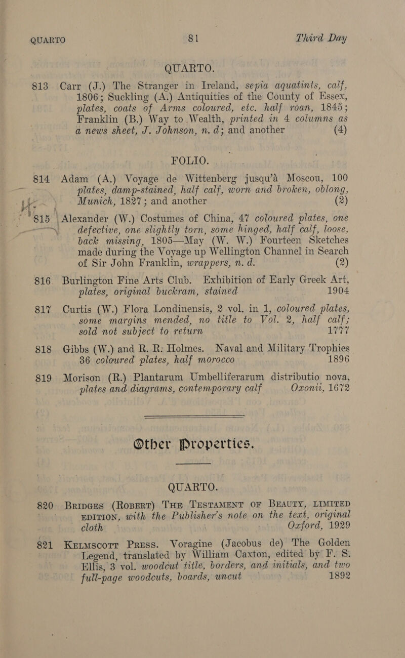 | QUARTO. 813 Carr (J.) The Stranger in Ireland, sepia aquatints, calf, 1806; Suckling (A.) Antiquities of the County of Essex, plates, coats of Arms coloured, etc. half roan, 1845; Franklin (B.) Way to Wealth, printed in 4 columns as a news sheet, J. Johnson, n.d; and another (4) FOLIO. . plates, damp-stained, half calf, worn and broken, oblong, Munich, 1827; and another (2) 815 | Alexander (W.) Costumes of China, 47 coloured plates, one defective, one slightly torn, some hinged, half calf, loose, back missing, 1805—May (W. W.) Fourteen Sketches made during the Voyage up Wellington Channel in Search eat _ « of Sir John Franklin, wrappers, n. d. (2) 816. Burlington Fine Arts Club. Exhibition of Early Greek Art, plates, original buckram, stained 1904 81% Curtis (W.) Flora Londinensis, 2 vol. in 1, coloured plates, some margins mended, no title to Vol. 2, half calf; sold not subject to return | 1777 818 Gibbs (W.) and R. R: Holmes. Naval and Military Trophies 36 coloured plates, half morocco 1896 819 Morison (R.) Plantarum Umbelliferarum distributio nova, plates and diagrams, contemporary calf Oxon, 1672  Other Properties.  QUARTO. 820 Bripces (Rosert) Tap TESTAMENT OF BEAUTY, LIMITED EDITION, with the Publisher’s note on the text, original cloth Ozford, 1929 821 Kertmscotr Press. Voragine (Jacobus de) The Golden Legend, translated by William Caxton, edited by F. 8. Pllis, 3 vol. woodcut title, borders, and initials, and two full-page woodcuts, boards, uncut = . 1892