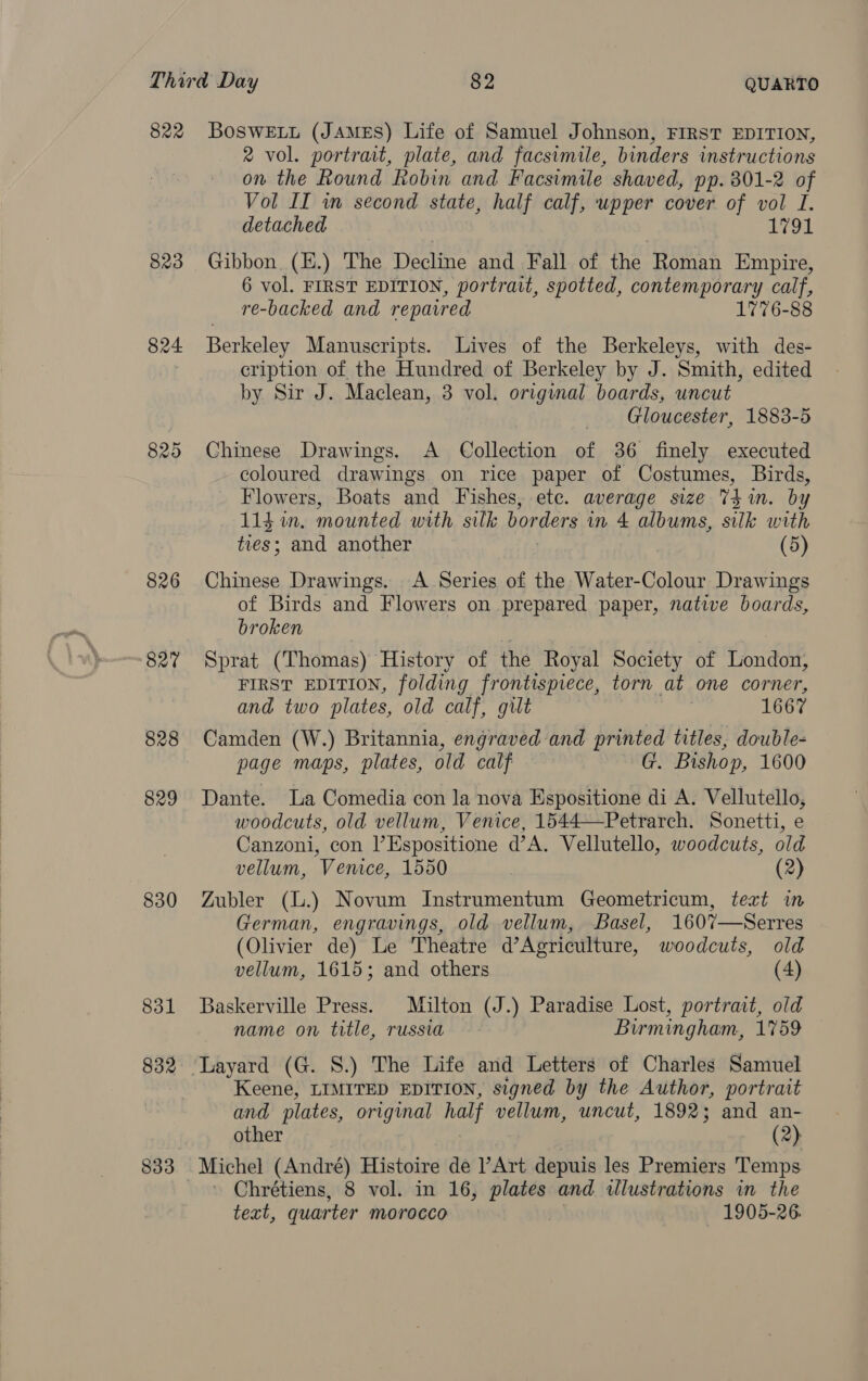 823 824 825 826 827 828 829 830 831 2 vol. portrait, plate, and facsimile, binders instructions on the Round Robin and Facsimile shaved, pp. 801-2 of Vol II wm second state, half calf, wpper cover of vol I. detached 1791 Gibbon, (E.) The Decline and Fall of the Roman Empire, 6 vol. FIRST EDITION, portrait, spotted, contemporary calf, re-backed and repaired 1776-88 Berkeley Manuscripts. Lives of the Berkeleys, with des- cription of the Hundred of Berkeley by J. Smith, edited by Sir J. Maclean, 3 vol. original boards, uncut Gloucester, 1883-5 Chinese Drawings. A _ Collection =f 36 finely executed coloured drawings on rice paper of Costumes, Birds, Flowers, Boats and Fishes, ete. average size Thin. by 114 in, mounted with silk borders in 4 albums, silk with ee and another (5) Chinese Drawings. A Series of the Water-Colour Drawings of Birds and Flowers on prepared paper, native boards, broken Sprat (Thomas) History of the Royal Society of London, FIRST EDITION, folding frontispiece, torn at one corner, and two plates, old calf, gilt 1667 Camden (W.) Britannia, engraved and printed titles, double- page maps, plates, old calf G. Bishop, 1600 Dante. La Comedia con la nova Espositione di A. Vellutello, woodcuts, old vellum, Venice, 1544—Petrarch. Sonetti, e Canzoni, con l’Espositione d’A. Vellutello, woodcuts, old vellum, Venice, 1550 (2) Zubler (L.) Novum Instrumentum Geometricum, text im German, engravings, old vellum, Basel, 1607—Serres (Olivier de) Le Theatre d’Agriculture, woodcuts, old vellum, 1615; and others (4) Baskerville Press. Milton (J.) Paradise Lost, portrait, old name on title, russia Birmingham, 1759 — Layard (G. 8.) The Life and Letters of Charles Samuel Keene, LIMITED EDITION, signed by the Author, portrait and plates, original half vellum, uncut, 1892; and an- other (2) Michel (André) Histoire de l’Art depuis les Premiers Temps Chrétiens, 8 vol. in 16, plates and wlustrations in the teat, quarter morocco 1905-26.