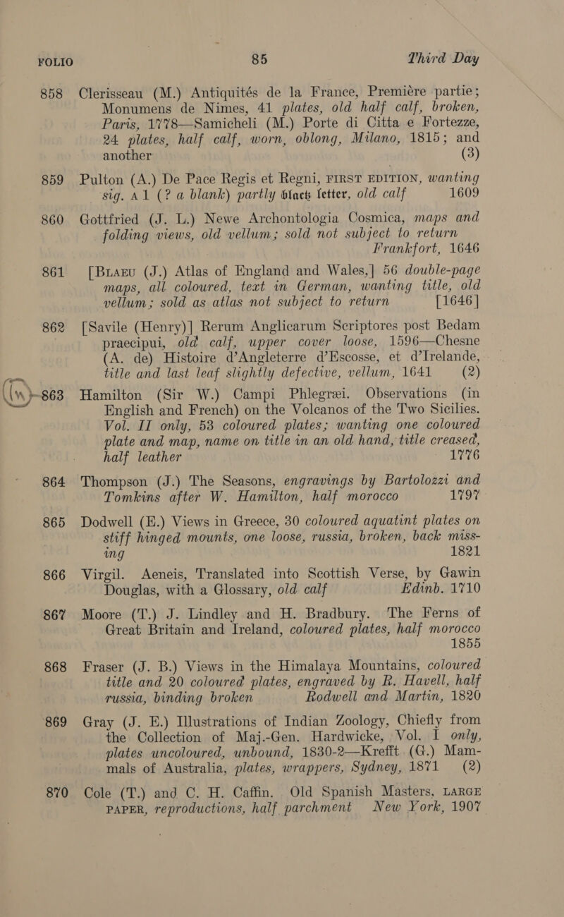 858 859 860 861 862 864 865 866 867 868 869 870 85 Third Day Clerisseau (M.) Antiquités de la France, Premiére partie; Monumens de Nimes, 41 plates, old half calf, broken, Paris, 1%78—Samicheli (M.) Porte di Citta e Fortezze, 24. plates, half calf, worn, oblong, Milano, 1815; and another (3) Pulton (A.) De Pace Regis et Regni, FIRST EDITION, wanting ‘sig. Al (2 a blank) partly SInets fetter, old calf 1609 Gottfried (J. L.) Newe Archontologia Cosmica, maps and folding views, old vellum; sold not subject to return Frankfort, 1646 [Brazu (J.) Atlas of England and Wales,| 56 double-page maps, all coloured, text in German, wanting title, old vellum; sold as atlas not subject to return [1646 | [Savile (Henry)] Rerum Anglicarum Scriptores post Bedam praecipui, old calf, upper cover loose, 1596—Chesne (A. de) Histoire d’Angleterre d’Hscosse, et d’Irelande, title and last leaf slightly defective, vellum, 1641 (2) Hamilton (Sir W.) Campi Phlegrei. Observations (in English and French) on the Volcanos of the Two Sicilies. Vol. II only, 58 coloured plates; wanting one coloured plate and map, name on title in an old hand, title creased, half leather 1776 Thompson (J.) The Seasons, engravings by Bartolozzi and Tomkins after W. Hamilton, half morocco LTO Dodwell (E.) Views in Greece, 30 coloured aquatint plates on stiff hinged mounts, one loose, russia, broken, back miss- mg 1821 Virgil. Aeneis, Translated into Scottish Verse, by Gawin Douglas, with a Glossary, old calf Edinb. 1710 Moore (T.) J. Lindley and H. Bradbury. The Ferns of Great Britain and Ireland, coloured plates, half morocco 1855 Fraser (J. B.) Views in the Himalaya Mountains, coloured title and 20 coloured plates, engraved by R. Havell, half russia, binding broken — Rodwell and Martin, 1820 Gray (J. E.) Illustrations of Indian Zoology, Chiefly from the Collection of Maj.-Gen. Hardwicke, Vol. I only, plates uncoloured, unbound, 1830-2—Krefft (G.) Mam- mals of Australia, plates, wrappers, Sydney, 1871 (2) Cole (T.) and C. H. Caffin. Old Spanish Masters, LARGE PAPER, reproductions, half parchment New York, 1907