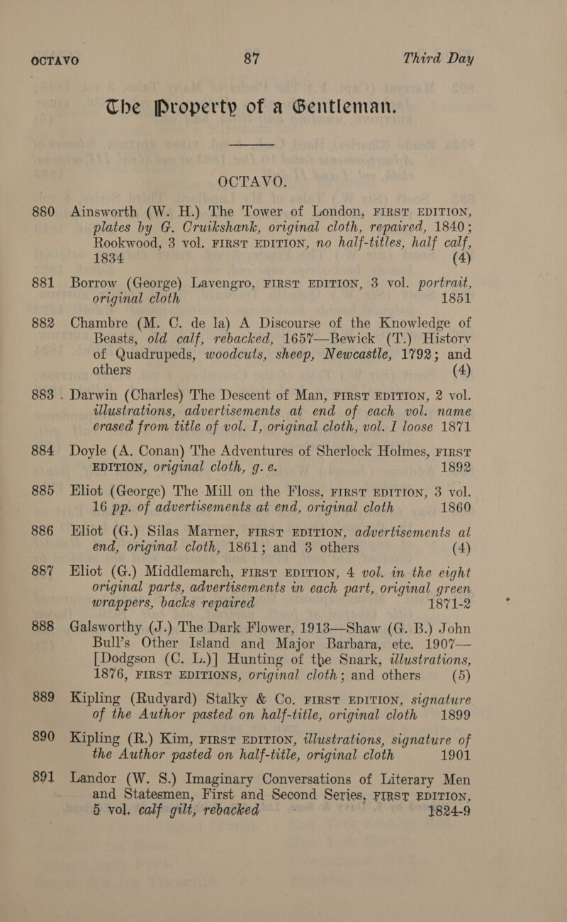 The Property of a Gentleman. OCTAVO. 880 Ainsworth (W. H.) The Tower of London, FIRST EDITION, plates by G. Cruikshank, original cloth, repaired, 1840; Rookwood, 3 vol. FIRST EDITION, no half-titles, half calf, 1834 (4) 881 Borrow (George) Lavengro, FIRST EDITION, 3 vol. portrait, original cloth 1851 882 Chambre (M. C. de la) A Discourse of the Knowledge of Beasts, old calf, rebacked, 165%—Bewick (T.) Historv of Quadrupeds, woodcuts, sheep, Newcastle, 1792; and others (4) 883 . Darwin (Charles) The Descent of Man, First EDITION, 2 vol. illustrations, advertisements at end of each vol. name erased from title of vol. I, original cloth, vol. I loose 1871 884 Doyle (A. Conan) The Adventures of Sherlock Holmes, First EDITION, original cloth, g. e. 1892 885 Eliot (George) The Mill on the Floss, FIRST EDITION, 3 vol. 16 pp. of advertisements at end, original cloth 1860 886 Eliot (G.) Silas Marner, FIRST EDITION, advertisements at end, original cloth, 1861; and 3 others (4) 887 Eliot (G.) Middlemarch, First EpIrion, 4 vol. in the eight original parts, advertisements in each part, original green wrappers, backs repaired 1871-2 888 Galsworthy (J.) The Dark Flower, 1913—Shaw (G. B.) John Bull’s Other Island and Major Barbara, ete. 1907— [Dodgson (C. L.)] Hunting of the Snark, illustrations, 1876, FIRST EDITIONS, original cloth; and others (5) 889 Kipling (Rudyard) Stalky &amp; Co. First EDITION, signature of the Author pasted on half-title, original cloth 1899 890 Kipling (R.) Kim, First Ep1Ti0n, illustrations, signature of the Author pasted on half-title, original cloth 1901 891 Landor (W. S.) Imaginary Conversations of Literary Men and Statesmen, First and Second Series, FIRST EDITION, § vol, calf gilt, rebacked 1824-9