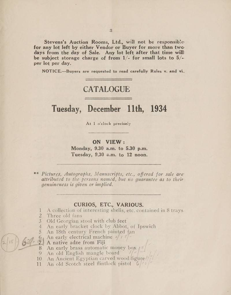 3 Stevens’s Auction Rooms, Ltd., will not be responsib‘e- for any lot left by either Vendor or Buyer for more than two: days from the day of Sale. Any lot left after that time will be subject storage charge of from 1/- for small lots to 5/- per lot per day. NOTICE.—Buyers are requested to read carefully Rules v. and vi. eee CATALOGUE Tuesday, December 11th, 1934 At 1 o'clock precisely ON VIEW: Monday, 9.30 a.m. to 5.30 p.m. Tuesday, $9.30 a.m. to 12 noon. ** Pictures, Autographs, Manuscripts, etc., offered for sale are attributed to the persons named, but no guarantee as to thew genuineness 1s given or wmplied. CURIOS, ETC., VARIOUS. 1 A collection of interesting shells, etc. contained in 8 trays 2 ‘Three old fans 3. Old Georgian stool with club feet 4 An early bracket clock by Abbot, of Ipswich 5 An 18th century French painted fan rf aw, 6 An early electrical machine eff 2 | OF 2 7\ A native adze from Fiji _— 8 An early brass automatic money box 9 An old English mangle board | 10 An Ancient Egyptian carved wood /figure/