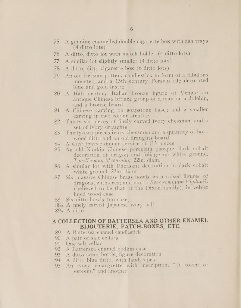 88 6 A genuine enamelled double cigarette box with ash trays (4 ditto lots) A similar lot slightly smaller (4 ditto lots) An old Persian pottery candlestick in form of a fabulous monster, and a 13th century Persian tile decorated blue and gold lustre A 16th century Italian iconze feure of Venus; an antique Chinese bronze group of a man on a dolphin, and a bronze lzard | A Chinese carving on soapstone base; and a smaller carving in two-colour steatite Thirty-six pieces of finely carved ivory chessmen and a set of ivory draughts Thirty-two pieces ivory chessmen and a quantity of box- wood ditto and an old draughts board A Gien faience dinner service of 115 pieces An old Nankin Chinese porcelain placque, dark cobalt decoration of dragon and foliage on white ground, Tao-K ouang Meen-ning, 22in. diam. A similar lot with Pheasant decoration in dark cobalt white ground, 22in. diam. Six massive Chinese brass bowls with raised figures of (believed to be that of the Dixon family), in velvet lined wood case Six ditto bowls (no case) BIJOUTERIE, PATCH-BOXES, ETC. A Battersea enamel candlestick A pair of salt cellars One salt cellar A Battersea enamel bodkin case A ditto scent bottle, figure decoration A ditto blue ditto, with landscapes An ivory vinargrette with inscription, “A token of esteem,” and another