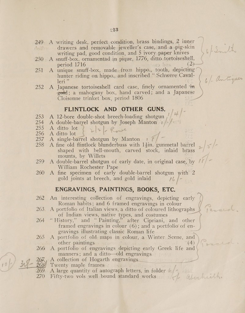 e138 249. A writing desk,. perfect, condition, brass bindings, 2 inner dent! drawers and removable: jeweller’s case, anda pig-skin writing pad, good condition, and 5 ivory-paper knives 250. A snuff-box, ornamentad in pique, 1776, ditto tortoiseshell, period 1716 bits (oe 251 A unique snuff-box, made.from hippo., (nenily depicting © 7 hunter riding on hippo., and inscribed “ Schwere Caval- leri”’ &gt; f 252 A Japanese tortoiseshell card case, finely ornamented “n x -getd; a mahogany box, hand carved ; and a Japanese Cloisonne trinket box, period 1806 eo FLINTLOCK AND OTHER GUNS. ,F O2 § 253 A 12-bore double-shot breech-loading shotgun , | ~ 254 &lt;A double-barrel Paice Be Joseph Manton’ 1:/-/- Zoo A dathoa lamas: basil iee sy iaae 256. ‘A -ditto lotae f Ce 257 A single-barrel shotgun by Manton | A fine old flintlock blunderbuss with 1$in. gunmetal barrel shaped with hell-mouth, carved ads inlaid brass mounts, by Willets 259 A double-barrel shotgun of early date, in original case, by William Rochester Pape 260 A fine specimen of early double- ae shotgun ag Z gold joints at breech, and gold inlaid A] / ey ENGRAVINGS, PAINTINGS, BOOKS, ETC. 262 An interesting collection of engravings, depicting early Roman habits; and 6 framed engravings in colour 263. A portfolio of Italian views, a ditto of coloured lithographs 5 of Indian views, native types, and costumes 264 “ History,” and “Painting,” after Cipriani, and other framed engravings in colour (6); and a portfolio of en- gravings illustrating classic Roman life 265 &lt;A portfolio of old; maps in colour, a..Winter, cene, and other paintings : (4) 266 A portfolio of engravings ean early Greek life and manners; and a ditto—old engravings +a 20%, A collection of Hogarth engravings y4-_ £63) Twenty maple frames | iG 269. A large quantity of autograph letters, in. folder 270 Fifty-two vols well, bound, siandard..works