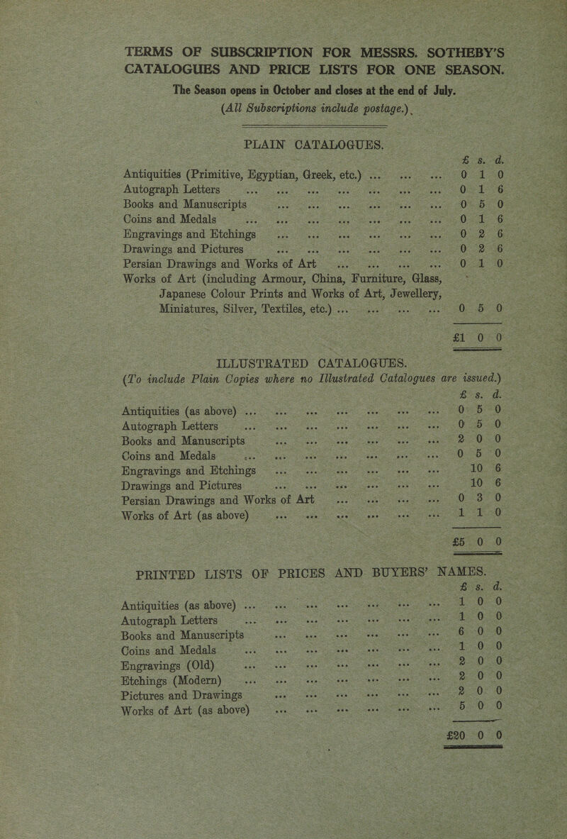 (All Subseriptions anclude peeiige) PLAIN CATALOGUES. Antiquities (Primitive, Pagation, Gren. oe) Autograph Letters Books and Manuscripts Coins and Medals SES oe eg Engravings and Etchings... ws. eee oe Drawings and Pictures , Persian Drawings and Works of Art Miniatures, Silver, Textiles, ete) ILLUSTRATED CATALO QUES. eaties (as above) oe eS ne Books and Manuscripts — - Coins and Medals... nue tte ten nee tee Drawings and Pictures —_— Persian Drawings and Works of oC Works of Art (as above) — — Antiquities (as above) ... Autograph Letters Books and Manuscripts © Coins and Medals — -Engravings (Old) Etchings (Modern) Pictures and Drawings — Works of Art (as above) % © bP wmHorH %  Se: 0 5 0 5 2 O- 0:5 oe 10 0 3 oe Bead 0 Es a 0 eae 6 0 Tek Oe |, 2.0 Ge ee | oe). 3 5 0.  Saaanonos CoMncocooo®: LS Oem Bere Sos   Sieg