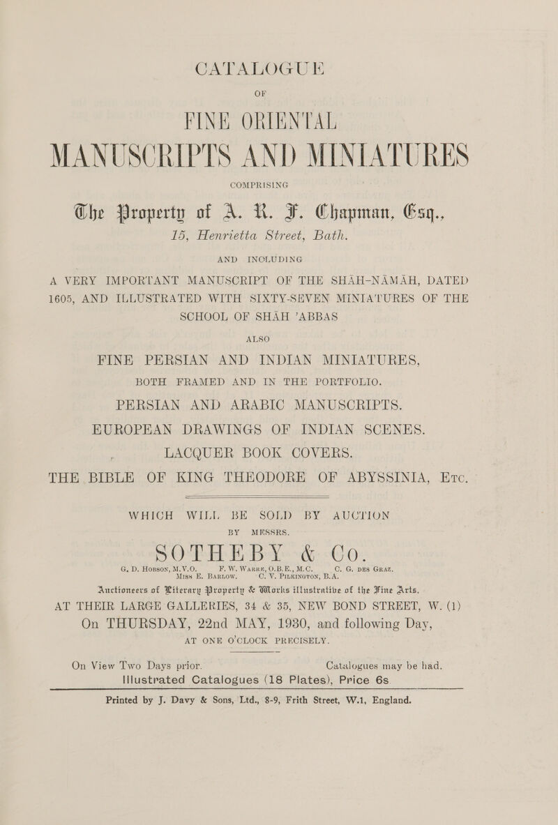 FINK ORIENTAL MANUSCRIPTS AND MINIATURES COMPRISING Ghe Property of A. LR. F. Chapman, E5y,, 15, Henrietta Street, Bath. AND INCLUDING A VERY IMPORTANT MANUSCRIPT OF THE SHAH-NAMAH, DATED 1605, AND ILLUSTRATED WITH SIXTY-SEVEN MINIATURES OF THE SCHOOL OF SHAH ’ABBAS ALSO FINE PERSIAN AND INDIAN MINIATURES, BOTH FRAMED AND IN THE PORTFOLIO. PERSIAN AND ARABIC MANUSCRIPTS. EUROPEAN DRAWINGS OF INDIAN SCENES. LACQUER BOOK COVERS. THE BIBLE OF KING THEODORE OF ABYSSINIA, Erc.   WHICH WILL BE SOLD BY AUCTION BY MESSRS. OS eri Gs 0) G. D. Hosgson, M.V.O. F. W. Wares, O.B.E., M.C, C. G. DES GRAZ, Miss E. BARLow. C. V. PILKINGTON, B.A. Auctioneers of Literary Property &amp; Works illustratibe of the Fine Arts, AT THEIR LARGE GALLERIES, 34 &amp; 35, NEW BOND STREET, W. (1) On THURSDAY, 22nd MAY, 19380, and following Day, AT ONE O'CLOCK PRECISELY.  On View T'wo Days prior. Catalogues may be had. Illustrated Catalogues (18 Plates), Price 6s. Printed by J. Davy &amp; Sons, Ltd., 8-9, Frith Street, W.1, England.