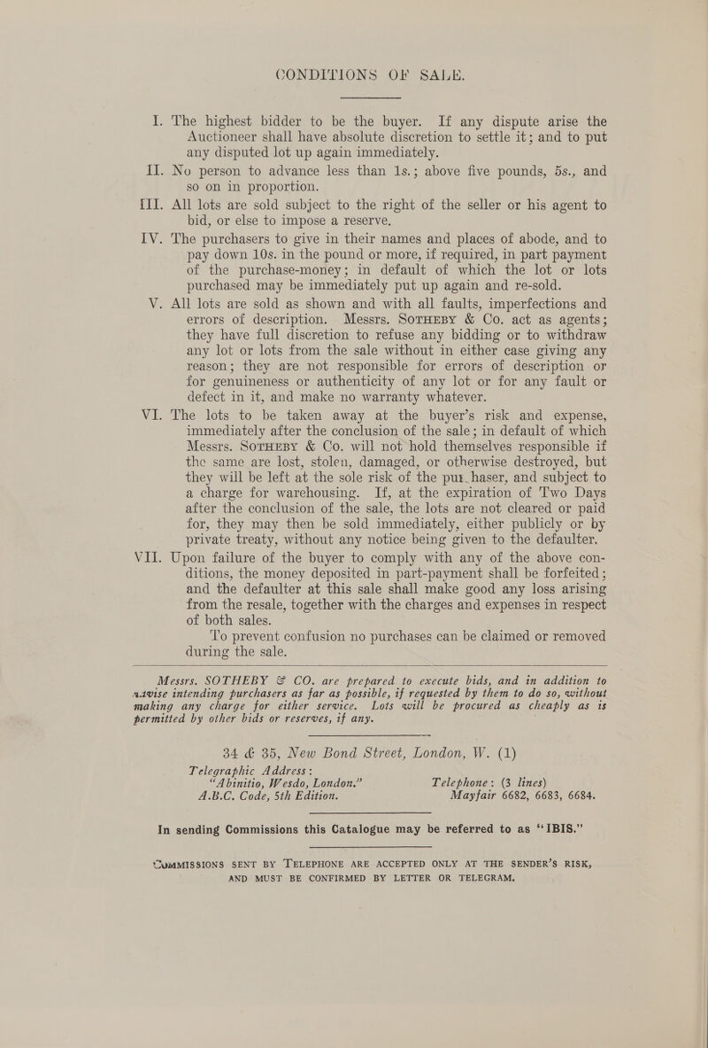 CONDITIONS OF SALE. Auctioneer shall have absolute discretion to settle it; and to put any disputed lot up again immediately. so on in proportion. bid, or else to impose a reserve, pay down 10s. in the pound or more, if required, in part payment of the purchase-money; in default of which the lot or lots purchased may be immediately put up again and re-sold. errors of description. Messrs. SorHeBy &amp; Co. act as agents; they have full discretion to refuse any bidding or to withdraw any lot or lots from the sale without in either case giving any reason; they are not responsible for errors of description or for genuineness or authenticity of any lot or for any fault or defect in it, and make no warranty whatever. The lots to be taken away at the buyer’s risk and expense, immediately after the conclusion of the sale; in default of which Messrs. SorHEBY &amp; Co. will not hold themselves responsible if the same are lost, stolen, damaged, or otherwise destroyed, but they will be left at the sole risk of the pur_haser, and subject to a charge for warehousing. If, at the expiration of Two Days after the conclusion of the sale, the lots are not cleared or paid for, they may then be sold immediately, either publicly or by private treaty, without any notice being given to the defaulter. Upon failure of the buyer to comply with any of the above con- ditions, the money deposited in part-payment shall be forfeited ; and the defaulter at this sale shall make good any loss arising from the resale, together with the charges and expenses in respect of both sales. To prevent confusion no purchases can be claimed or removed during the sale.   34 &amp; 35, New Bond Street, London, W. (1) Telegraphic Address: “A binitio, Wesdo, London.” Telephone: (3 lines) A.B.C. Code, 5th Edition. Mayfair 6682, 6683, 6684. In sending Commissions this Catalogue may be referred to as “IBIS.” SUMMISSIONS SENT BY [TELEPHONE ARE ACCEPTED ONLY AT THE SENDER’S RISK, | AND MUST BE CONFIRMED BY LETTER OR TELEGRAM.