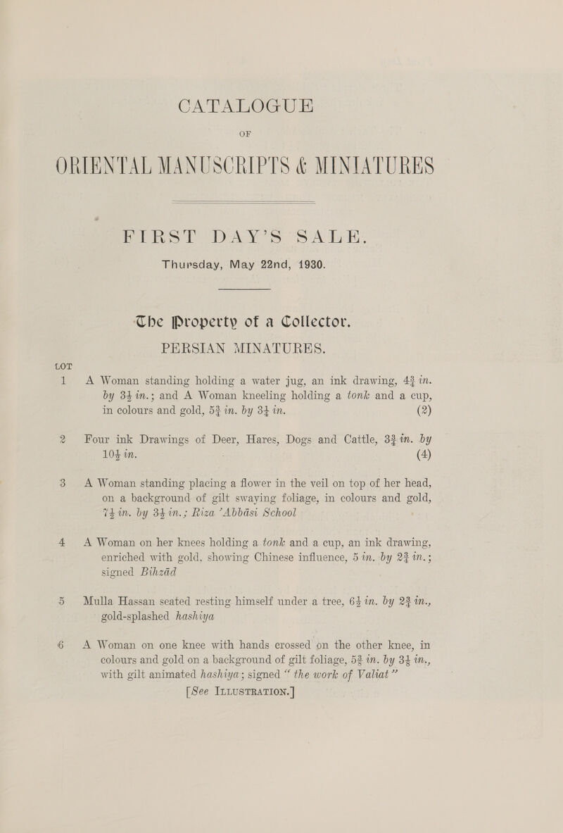 OF ORIENTAL MANUSCRIPTS &amp; MINIATURES   Peo) DANS OSA LH: Thursday, May 22nd, 1930. The Property of a Collector. PERSIAN MINATURES. LOT 1 A Woman standing holding a water jug, an ink drawing, 43 in. by 34%n.; and A Woman kneeling holding a tonk and a cup, in colours and gold, 52 in. by 34 in. (2) 2 Four ink Drawings of Deer, Hares, Dogs and Cattle, 32m. by 104 in. (4) 3 A Woman standing placing a flower in the veil on top of her head, on a background of gilt swaying foliage, in colours and gold, Thum. by 341n.; Riza ’Abbdsi School 4 A Woman on her knees holding a tonk and a cup, an ink drawing, enriched with gold, showing Chinese influence, 5 in. by 2% 1n.; signed Bihzdd 5 Mulla Hassan seated resting himself under a tree, 641. by 23 tn., gold-splashed hashiya 6 A Woman on one knee with hands crossed on the other knee, in colours and gold on a background of gilt foliage, 52 in. by 34 in., with gilt animated hashiya; signed “ the work of Valiat”