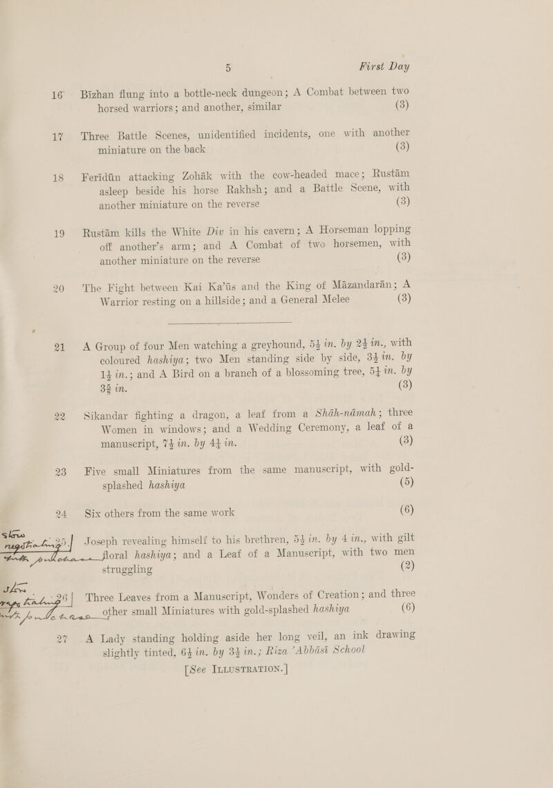 16 Bizhan flung into a bottle-neck dungeon; A Combat between two horsed warriors; and another, similar (3) 17 Three Battle Scenes, unidentified incidents, one with another miniature on the back (3) 18 Feridtin attacking Zohak with the cow-headed mace; Rustam asleep beside his horse Rakhsh; and a Battle Scene, with another miniature on the reverse (3) 19 Rustdim kills the White Div in his cavern; A Horseman lopping off another’s arm; and A Combat of two horsemen, with another miniature on the reverse (3) 20 The Fight between Kai Ka’tis and the King of Mazandaran; A Warrior resting on a hillside; and a General Melee (3)  21 A Group of four Men watching a greyhound, 5} in. by 24 1n., with coloured hashiya; two Men standing side by side, 33 m. by 14 in.; and A Bird on a branch of a blossoming tree, 541m. by 32 in. (3) 22 Sikandar fighting a dragon, a leaf from a Shah-namah ; three Women in windows; and a Wedding Ceremony, a leaf of a manuscript, 74 im. by 44 in. (3) 23 Five small Miniatures from the same manuscript, with gold- splashed hashiya (5) 24 Six others from the same work (6) struggling (2)  en, Zao Three Leaves from a Manuscript, Wonders of Creation ; and three vy other small Miniatures with gold-splashed hashiya (6) aA a tAAfRaan—_Y 27 A Lady standing holding aside her long veil, an ink drawing slightly tinted, 64 in. by 3$in.; Riza “Abbasi School