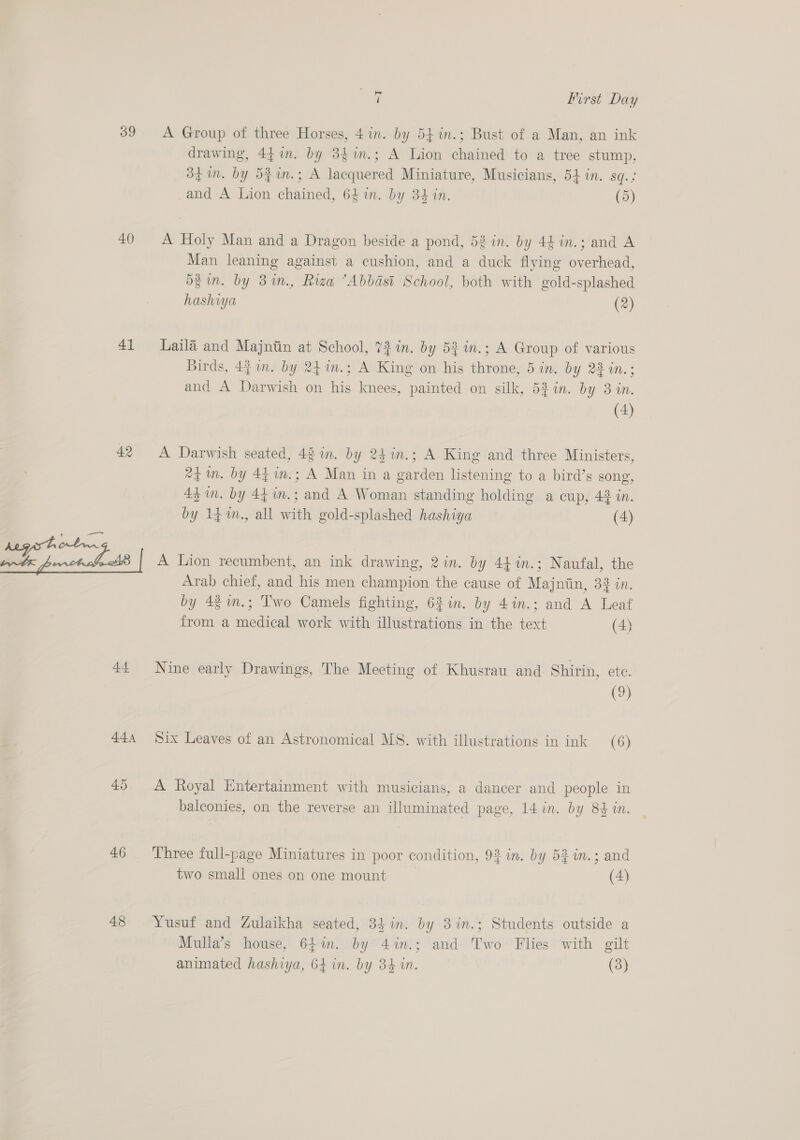40) 41 42 44 444 45 46 48 oe First Day A Group of three Horses, 4 in. by 54 in.; Bust of a Man, an ink drawing, 447m. by 3$im.; A Lion chained to a tree stump. df in. by 52in.; A lacquered Miniature, Musicians, 54 in. sq.; -and A Lion chained, 64 in. by 34 in. (5) A Holy Man and a Dragon beside a pond, 52 in. by 44in.; and A Man leaning against a cushion, and a duck flying overhead, d$in. by 3in., Riza ’Abbasit School, both with gold-splashed hashiya (2) Laila and Majntin at School, 72 in. by 53 in.; A Group of various Birds, 44 n. by 241n.; A King on his throne, 5 in. by 23 in.; and A Darwish on his knees, painted on silk, 53 in. by 3 in. (2) A Darwish seated, 48 in. by 24in.; A King and three Ministers, 24 in. by 44 m.; A Man in a garden listening to a bird’s gong, 4$ in. by 44in.; and A Woman standing holding a cup, 42 in. by 14.™m., all with gold-splashed hashiya (4) A Lion recumbent, an ink drawing, 2 in. by 44 %in.; Naufal, the Arab chief, and his men champion the cause of Majniin, 33 in. by 4im.; Two Camels fighting, 62 in. by 4in.; and A Leaf from a medical work with illustrations in the text (4) Nine early Drawings, The Meeting of Khusrau and Shirin, ete. (9) Six Leaves of an Astronomical MS. with illustrations in ink (6) A Royal Entertainment with musicians, a dancer and people in balconies, on the reverse an illuminated page, 14 in. by 84 in. Three full-page Miniatures in poor condition, 93 in. by 52 in.; and two small ones on one mount (4) Yusuf and Zulaikha seated, 34 in. by 3in.; Students outside a Mulla’s house, 641i. by 4in.; and Two Flies with gilt animated hashiya, 64 in. by 34 in. (3)