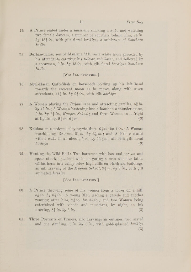74 TO 76 i 78 79 80 81 Ei First Day A Prince seated under a shamiana smoking a huka and watching two female dancers, a number of courtiers behind him, 9% in. by 134 m., with gilt floral hashwa; a miniature of Southern India Burhan-uddin, son of Maulana ’Ali, on a white horse preceded by his attendants carrying his tulwar and katar, and followed by a spearman, 9 in. by 13 1n., with gilt floral hashiya; Southern India [See ILLUSTRATION. | Abul-Hasan Qutb-Shah on horseback holding up his left hand towards the crescent moon as he moves along with seven attendants, 114 in. by 94 %n., with gilt hashiya A Woman playing the Rajani vina and attracting gazelles, 62 in. by 42 in.; A Woman hastening into a house in a thunder-storm, 9in. by 641n., Kangra School; and three Women in a fright at lightning, 94 in. 64m. (3) Krishna on a pedestal playing the flute, 6 in. by 4in.; A Woman worshipping Brahma, d54in. by 34%m.; and A Prince seated with a huka in an alcove, 7 in. by 114 m., all with gilt floral hashiya (3) Hunting the Wild Bull: Two horsemen with bow and arrows, and spear attacking a bull which is goring a man who has fallen off his horse in a valley below high cliffs on which are buildings, an ink drawing of the Mughal School, 93 in. by 6 in., with gilt animated hashiya [See ILLUSTRATION. | A Prince throwing some of his women from a tower on a hill, 5f in. by 641n.; A young Man leading a gazelle and another running after him, 72in. by 441n.; and two Women being entertained with viands and musicians, by night, an ink drawing, 841. by 5 in. (3) Three Portraits of Princes, ink drawings in outlines, two seated and one standing, 6in. by 3%in., with gold-splashed hashiya