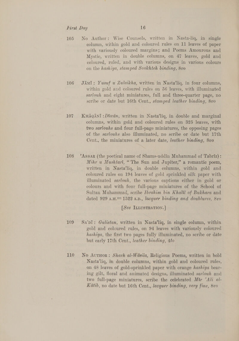 105 No Author: Wise Counsels, written in Nasta-liq, in single column, within gold and coloured rules on 11 leaves of paper with variously coloured margins; and Poems Amourous and Mystic, written in double columns, on 47 leaves, gold and coloured, ruled, and with various designs in various colours on the hashiya, stamped Sookhteh bending, 8vo 106 JAmi: Yusuf u Zulaikha, written in Nasta’liq, in four columns, within gold and coloured rules on 56 leaves, with illuminated sarlouh and eight miniatures, full and three-quarter page, no scribe or date but 16th Cent., stamped leather binding, 8vo 107 KHAQANI : Diwan, written in Nasta’liq, in double and marginal columns, within gold and coloured rules on 325 leaves, with two sarlouhs and four full-page miniatures, the opposing pages of the sarlowhs also illuminated, no scribe or date but 17th Cent., the miniatures of a later date, leather binding, 8vo 108 ’Assar (the poetical name of Shams-uddin Muhammad of Tabriz): Mihr wu Mushtari, “The Sun and Jupiter,” a romantic poem, _written in Nasta’liq, in double columns, within gold and coloured rules on 194 leaves of gold sprinkled silk paper with iUluminated sarlouh, the various captions either in gold or colours and with four full-page miniatures of the School of Sultan Muhammad, scribe [brahim bin Khaltl of Bukhara and dated 929 AH.= 1522 A.v., lacquer binding and doublures, 8vo [See ILLUSTRATION. | 109 Sa’pI: Gulistan, written in Nasta’liq, in single column, within gold and coloured rules, on 94 leaves with variously coloured hashiya, the first two pages fully illuminated, no scribe or date but early 17th Cent., leather binding, 4to 110 No AurHor: Sharh al-Wasila, Religious Poems, written in bold | Nasta’liq, in double columns, within gold and coloured rules, on 48 leaves of gold-sprinkled paper with orange hashiya bear- ing gilt, floral and animated designs, illuminated: sarlouh and two full-page miniatures, scribe the celebrated Mir “Ali al- Katib, no date but 16th Cent., lacquer binding, very fine, 8vo