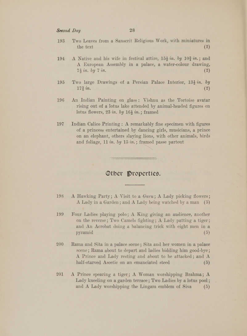 193 194 195 196 197 198 oo 200 201 Two Leaves from a Sanscrit Religious Work, with miniatures in the text (2) A Native and his wife in festival attire, 1541. by 10% %n.; and A European Assembly in a palace, a water-colour drawing, Thin. by Vn. (2) Two large Drawings of a Persian Palace Interior, 134%in. by 173 in. (2) An Indian Painting on glass: Vishnu as the Tortoise avatar rising out of a lotus lake attended by animal-headed figures on lotus flowers, 23 in. by 164 wm. ; framed Indian Calico Printing: A remarkably fine specimen with figures of a princess entertained by dancing girls, musicians, a prince on an elephant, others slaying lions, with other animals, birds and foliage, 11 im. by 15 1m.; framed passe partout  Other Properties. A Lady in a Garden; and A Lady being watched by aman (5) Four Ladies playing polo; A King giving an audience, another on the reverse; ‘wo Camels fighting; A Lady patting a tiger; and An Acrobat doing a balancing trick with eight men in a pyramid (5) Rama and Sita in a palace scene; Sita and her women in a palace scene; Rama about to depart and ladies bidding him good-bye; A Prince and Lady resting and about to be attacked; and A half-starved Ascetic on an emanciated steed (5) A Prince spearing a tiger; A Woman worshipping Brahma; A Lady kneeling on a garden terrace; Two Ladies by a lotus pool;