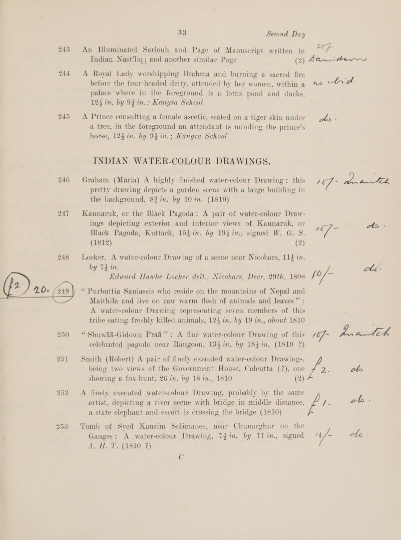 243 An Illuminated Sarlouh and Page of Manuscript written in oN a Indian Nast’liq; and another similar Page (2) san dew 244 A Royal Lady worshipping Brahma and burning a sacred fire before the four-headed deity, attended by her women, within a 4° tre. palace where in the foreground is a lotus pond and ducks, 124 im. by 94 1n.; Kangra School 245 A Prince consulting a female ascetic, seated on a tiger skin under dy . a tree, in the foreground an attendant is minding the prince’s horse, 124 in. by 9$in.; Kangra School INDIAN WATER-COLOUR DRAWINGS. 246 Graham (Maria) A highly finished water-colour Drawing: this 7 - Eee pretty drawing depicts a garden scene with a large building in the background, 8%in. by 10 im. (1810) 247 Kannaruk, or the Black Pagoda: A pair of water-colour Draw- ings depicting exterior and interior views of Kannaruk, or cz ae. Black Pagoda, Kuttack, 154%. by 194 .1n., signed W. G. S. oy (1812) (2) 248 Locker. A water-colour Drawing of a scene near Nicobars, 114 in. by Thin. we. Edward Hawke Locker delt., Nicobars, Decr. 29th, 1808 /o/- “ Purbuttia Saniassis who reside on the mountains of Nepal and Maithila and live on raw warm flesh of animals and leaves” : A water-colour Drawing representing seven members of this tribe eating freshly killed animals, 124 in. by 19 in., about 1810 250 “ Shuwaa-Gidown Praa”: A fine water-colour Drawing of this of- Motive, celebrated pagoda near Rangoon, 134 im. by 184 %in. (1810 ?) 251 Smith (Robert) A pair of finely executed water-colour Drawings, f 2.  ot being two views of the Government House, Calcutta (?), one showing a fox-hunt, 26 in. by 18 in., 1810 (2) artist, depicting a river scene with bridge in middle distance, 252 A finely executed water-colour Drawing, probably by the same f /- ob a state elephant and escort is crossing the bridge (1810) 253 Tomb of Syed Kausim Solimanee, near Chunarghur on the Ganges: A water-colour Drawing, 71m. by l1lin., signed /t/- ots - At de EON: 5) C