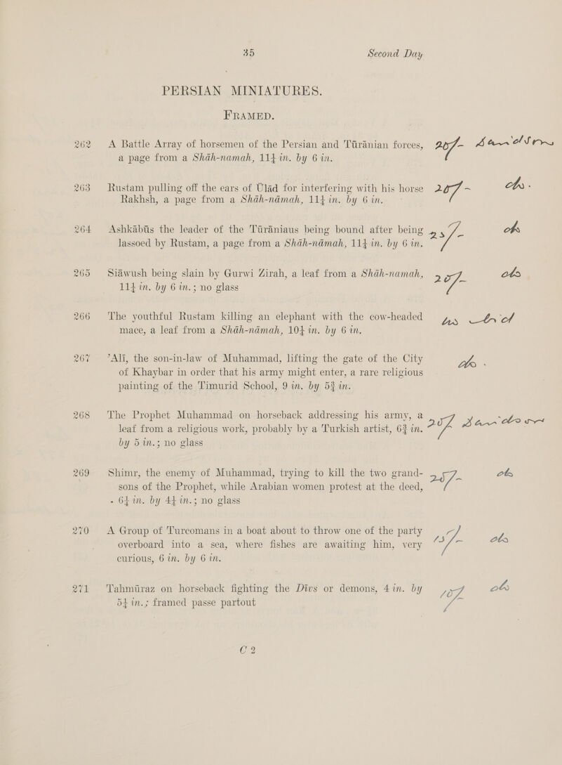 262 263 264 266 268 a7v1 35 Second Day PERSIAN MINIATURES. FRAMED. A Battle Array of horsemen of the Persian and Ttiranian forces, 1 Ban eSons a page from a Shah-namah, 114 in. by 6 in. Rustam pulling off the ears of Ulad for interfering with his horse 207 = cbs : Rakhsh, a page from a Shah-namah, 114 in. by 6 in. Ashkabiis the leader of the Tiraniaus being bound after being obs i . ‘ : 2? QS = lassoed by Rustam, a page from a Shah-ndmah, 114m. by 6 in. Siawush being slain by Gurwi Zirah, a leaf from a Shah-namah, 2 ots 114 in. by 6 in.; no glass The youthful Rustam killing an elephant with the cow-headed Bes acl mace, a leaf from a Shdh-nadmah, 104 in. by 6 in, °Ali, the son-in-law of Muhammad, lifting the gate of the City Sha of Khaybar in order that his army might enter, a rare religious. painting of the Timurid School, 9 wm. by 521. The Prophet Muhammad on horseback addressing his army, a . oe E ; “307 Bann Cee leaf from a religious work, probably by a Turkish artist, 62 in. yp by 5.3; no glass Shimr, the enemy of Muhammad, trying to kill the two grand- 257- ete sons of the Prophet, while Arabian women protest at the deed, - 64m. by 44. m.; no glass A Group of 'Turcomans in a boat about to throw one of the party a aabhlnat Lge ato overboard into a sea, where fishes are awaiting him, very curious, 6 in. by 6 in. Tahmiraz on horseback fighting the Divs or demons, 4in. by, % a 54in.; framed passe partout or