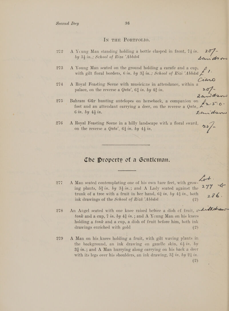 14 @O +2 3 208 cae) ~2 Ne) IN THE PORTFOLIO. A Ycung Man standing holding a bottle clasped in front, Thin. 20/- OM Ay a Key ay, ] PAE é by 34 in.; School of Riza “Abbasi Late A Young Man seated on the ground holding a carafe and a cup, with gilt floral borders, 6 in. by 3£1n.; School of Rizi “Abbasi A Royal Feasting Scene with musicians in attendance, within a palace, on the reverse a Qata’, 63 in. by 42 in. 20/- Bahram Gtr hunting antelopes on horseback, a companion on me -&gt; OF foot and an attendant carrying a deer, on the reverse a Qata,, Gin. by 44 in. Bev beans A Royal Feasting Scene in a hilly landscape with a floral sward, / ig ak o 1 ie 249 ~ on the reverse a Qata’, 641in. by 44 in.    Che Property of a Gentleman. A Man seated contemplating one of his own bare feet, with grow- ae ing plants, 521n. by 847n.; and A Lady seated against the 277 trunk of a tree with a fruit in her hand, 63 in. by 44 1n., both . Zs ink drawings of the School of Riza “Abbasi , (2) An Angel seated with one knee raised before a dish of fruit, wh-Lhcha tonk and a cup, 7 in. by 48 in.; and A Young Man on his knees holding a tonk and a cup, a dish of fruit before him, both ink drawings enriched with gold (2) A Man on his knees holding a fruit, with gilt waving plants in the background, an ink drawing on gazelle skin, 6$1n. by 3£in.; and A Man hurrying along carrying on his back a deer with its legs over his shoulders, an ink drawing, 3g in. by 24 1n. (2)