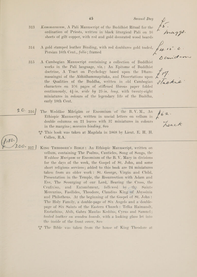 /80- ordination of Priests, written in black liturgical Pali on 16 sheets of gilt copper, with red and gold decorated wood boards gold stamped leather Binding, with red doublures gold tooled, Cambogian Manuscript containing a collection of Buddhist works in the Pal language, viz.: An Epitome of Buddhist doctrine, A Tract on Psychology based upon the Dham- masaingni of the Abhidhammapitaka, and Dissertations upon the Qualities of the Buddha, written in old Cambogian characters on 1C6 pages of stiffened fibrous paper folded continuously, 43 in. wide by 25in. long, with twenty-eight miniatures in colours of the legendary life of the Buddha, early 18th Cent.   ate ste eR 4 Ethiopic Manuscript, written in uncial letters on vellum in double columns on 21 leaves with 37 miniatures in colours in the margins; morocco binding, 8vo This book was taken at Magdala in 1868 by Lieut. Ek. H. H. Collen, R.A.  co ale 7“ vellum, containing The Psalms, Canticles, Song of Songs, the Weddase Marigam or Encomium of the B. V. Mary in divisions for the days of the week, the Gospel of St. John, and some short religious services; added to this book are 24 miniatures taken from an older work: St. George, Virgin and Child, Presentation in the Temple, the Resurrection with Adam and Eve, The Scourging of our Lord, Bearing the Cross, the Crufixion, and Entombment, followed -by the Saints Mercurius, Fasilides, Theodore, Claudius King of Abyssinia and Philotheus. At the beginning of the Gospel of St. John: The Holy Family, a double-page of Six Angels and a double- page of Six Saints of the Eastern Church: Telka Haimandt, Kustathius, Abib, Gabra Maufas Keddus, Cyrus and Samuel; tooled leather on wooden boards, with a looking glass let into the inside of the front cover, 8vo0 The Bible was taken from the house of King Theodore at fro acl 