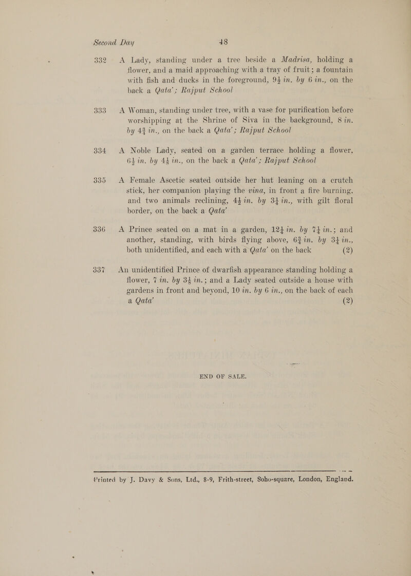 332 A Lady, standing under a tree beside a Madrisa, holding a flower, and a maid approaching with a tray of fruit; a fountain with fish and ducks in the foreground, 94in. by 6 7n., on the back a Qata’; Rajput School 333. A Woman, standing under tree, with a vase for purification before worshipping at the Shrine of Siva in the background, 8 in. by 4% in., on the back a Qata’; Rajput School 334 A Noble Lady, seated on a garden terrace holding a flower, 6hin. by 44 in., on the back a Qata’; Rajput School 335 A Female Ascetic seated outside her hut leaning on a crutch stick, her companion playing the vina, in front a fire burning, and two animals reclining, 44 in. by 347n., with gilt floral border, on the back a Qatw 336 A Prince seated on a mat in a garden, 124in. by 74in.; and another, standing, with birds flying above, 6%in. by 34 1n., both unidentified, and each with a Qata’ on the back (2) 337 An unidentified Prince of dwarfish appearance standing holding a flower, 7 in. by 34 1n.; and a Lady seated outside a house with gardens in front and beyond, 10 in. by 6 in., on the back of each a Qatw (2) END OF SALE. ce re me frinted by J. Davy &amp; Sons, Ltd., 8-9, Frith-street, Soho-square, London, England. 