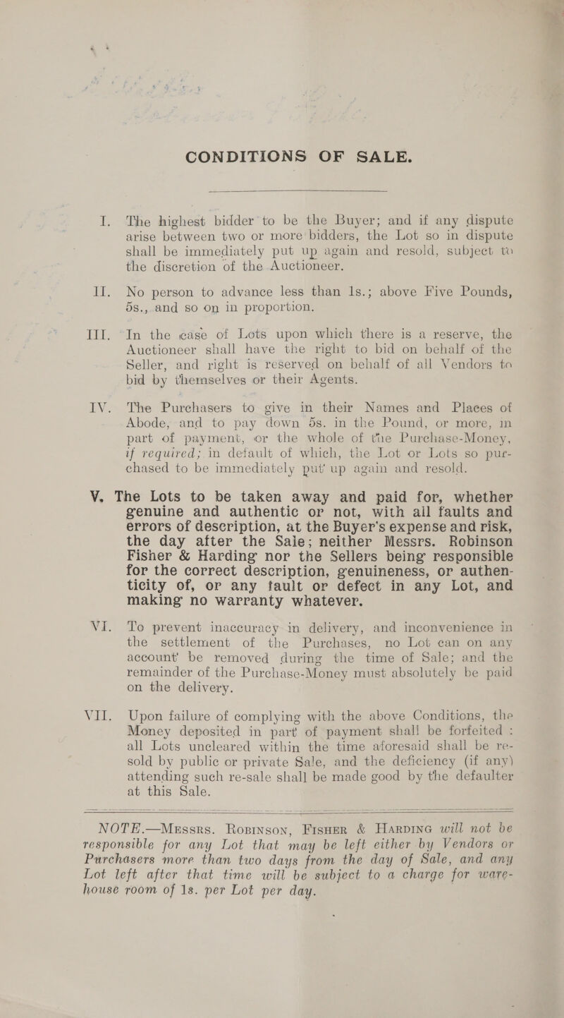 CONDITIONS OF SALE.  I. The highest bidder to be the Buyer; and if any dispute arise between two or more bidders, the Lot so in dispute shall be immediately put up again and resold, subject to the discretion of the Auctioneer. II. No person to advance less than ls.; above Five Pounds, 5s., and so On in proportion. III. “In the cage of Lots upon which there is a reserve, the Auctioneer shall have the right to bid on behalf of the Seller, and right is reserved on behalf of all Vendors ta bid by themselves or their Agents. IV. The Purchasers to give in their Names and Places of Abode, and to pay down 5s. in the Pound, or more, in part of payment, or the whole of the Purchase-Money, if required;.in default of which, the Lot or Lots so pur- chased to be immediately put’ up again and resold. V. The Lots to be taken away and paid for, whether genuine and authentic or not, with ail faults and errors of description, at the Buyer's expense and risk, the day after the Sale; neither Messrs. Robinson Fisher &amp; Harding nor the Sellers being responsible for the correct description, genuineness, or authen- ticity of, or any fault or defect in any Lot, and making no warranty whatever. VI. To prevent inaccuracy in delivery, and inconvenience in the settlement of the Purchases, no Lot can on any account’ be removed during the time of Sale; and the remainder of the Purchase-Money must absolutely be paid on the delivery. VII. Upon failure of complying with the above Conditions, the Money deposited in part of payment shall be forfeited : all Lots uncleared within the time aforesaid shall be re- sold by public or private Sale, and the deficiency (if any) attending such re-sale shall be made good by the defaulter at this Sale.   NOTE.—Messrs. Rosingon, FisHer &amp; Harpine will not be responsible for any Lot that may be left either by Vendors or Purchasers more than two days from the day of Sale, and any Lot left after that time will be subject to a charge for ware- house room of 1s. per Lot per day. |
