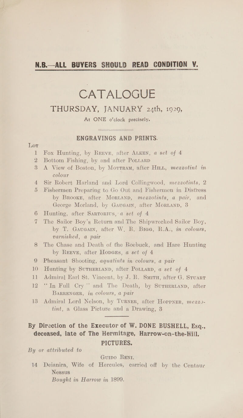  13  CATALOGUE THURSDAY, JANUARY 22th, 1929, At ONE o’clock precisely.   ENGRAVINGS AND PRINTS. Fox Hunting, by Rrrve, after ALKEN, a set of 4 Bottom Fishing, by and after PoLLaRD A View of Boston, by Morrram, after Hint, mezzotint in colour Sir Robert Harland and Lord Collingwood, mezzotints, 2 Fishermen Preparing to Go Out and Fishermen in Distress by 'BrooxE, after Moruanp, mezgotints, a pair, and George Morland, by Gaueain, after Moruanp, 8 Hunting, after Sartorius, a set of 4 The Sailor Boy’s Return and The Shipwrecked Sailor Boy, by T. Gauearn, after W. B. Bree, R.A., in colours, varnished, a pair The Chase and Death of the Roebuck, and Hare Hunting by Reeve, after Hopess, a set of 4 Pheasant Shooting, aquatints in colours, a pair Hunting by SUTHERLAND, after PoLtuarD, a set of 4 Admiral Earl St. Vincent, by J. R. Smrru, after G. Stuart “In Full Cry ’’ and The Death, by Suraerianp, after BARRENGER, in colours, a@ pair Admiral Lord Nelson, by TuRNER, after Hoppner, mezzo- tint, a Glass Picture and a Drawing, 3 PICTURES. 14 Guipo Rent. Deianira, Wife of Hercules, carried off by the Centaur Nessus Bought in Harrow in 1899,