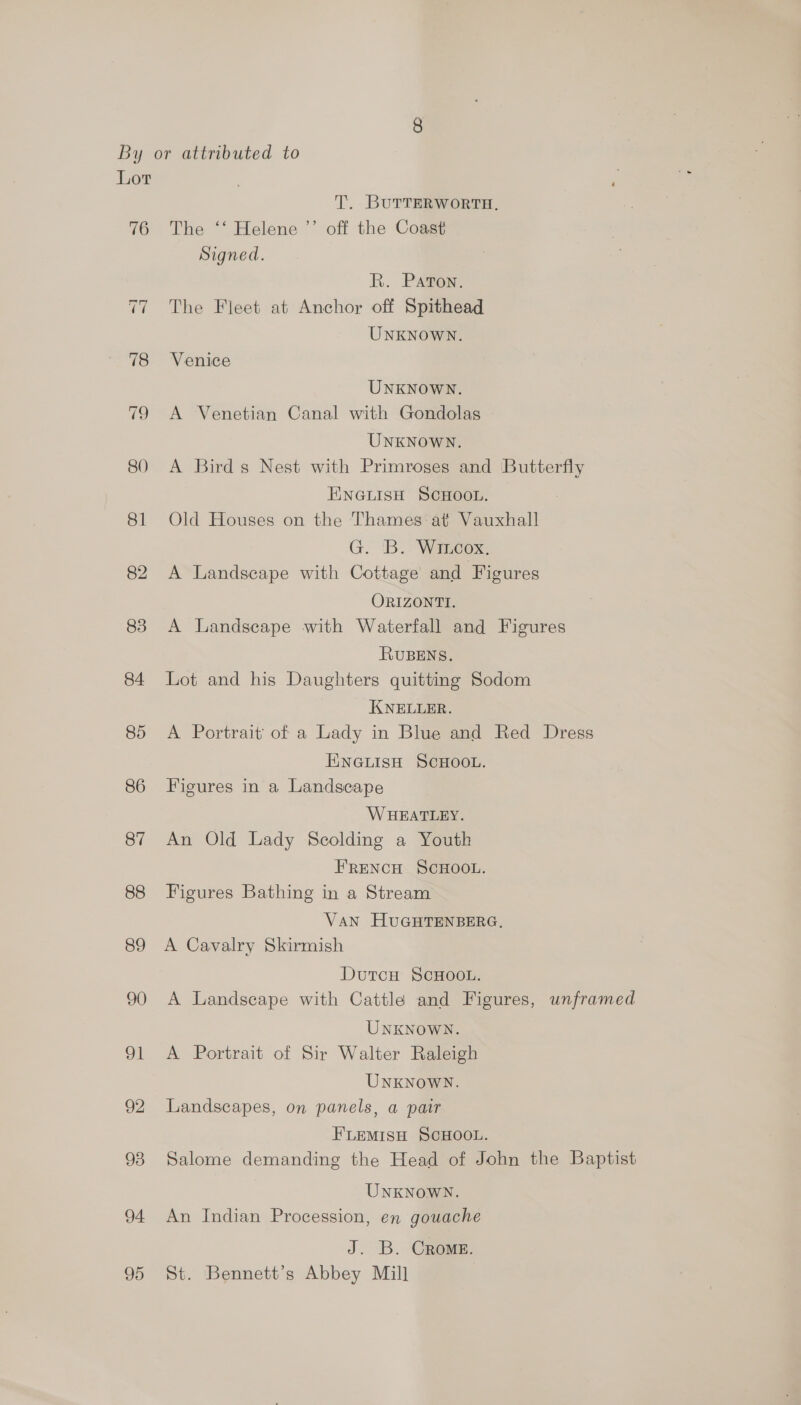 76 T. BUTTERWORTH. The ‘‘ Helene ’’ off the Coast Signed. R. Pavon. The Fleet at Anchor off Spithead UNKNOWN. Venice UNKNOWN. A Venetian Canal with Gondolas UNKNOWN. A Bird s Nest with Primroses and Butterfly ENGLISH SCHOOL. Old Houses on the Thames at Vauxhall G. 'B. Wincox. A Landscape with Cottage and Figures ORIZONTI. A Landscape with Waterfall and Figures RUBENS. Lot and his Daughters quitting Sodom KNELLER. A Portrait’ of a Lady in Blue and Red Dress ENGLISH SCHOOL. Figures in a Landscape WHEATLEY. An Old Lady Scolding a Youth FRENCH SCHOOL. Figures Bathing in a Stream VaN HUGHTENBERG, A Cavalry Skirmish Dutcu ScHOOL. A Landscape with Cattle and Figures, unframed UNKNOWN. A Portrait of Sir Walter Raleigh UNKNOWN. Landscapes, on panels, a pair FLEMISH SCHOOL. Salome demanding the Head of John the Baptist UNKNOWN. An Indian Procession, en gouache J. B. Crome. St. Bennett’s Abbey Mill
