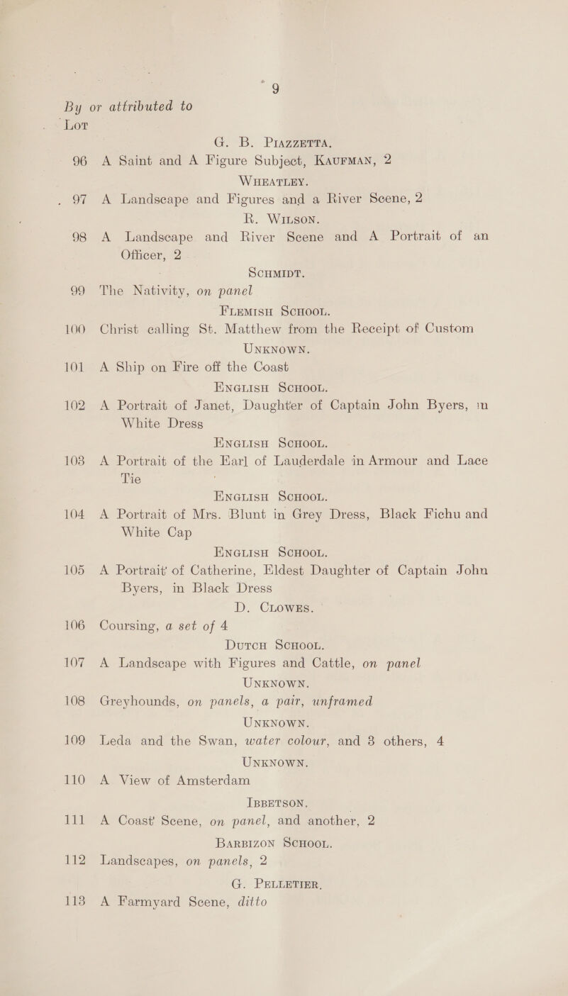 96 St 98 103 104 105 106 107 108 109 110 GB. Piazza A Saint and A Figure Subject, Kaurman, 2 WHEATLEY. A Landscape and Figures and a River Scene, 2 KR. WIison. A lLandseape and River Scene and A Portrait of an Officer, 2 SCHMIDT. The Nativity, on panel FLEMISH SCHOOL. Christ calling St. Matthew from the Receipt of Custom UNKNOWN. A Ship on Fire off the Coast ENGLISH SCHOOL. A Portrait of Janet, Daughter of Captain John Byers, m White Dress UNGLISH SCHOOL. A Portrait of the Earl of Lauderdale in Armour and Lace Tie ENGLISH SCHOOL. A Portrait of Mrs. Blunt in Grey Dress, Black Fichu and White Cap ENGLISH SCHOOL. A Portrait} of Catherine, Eldest Daughter of Captain John Byers, in Black Dress D. CLowEs. | Coursing, a set of 4 DutcH SCHOOL. A Landscape with Figures and Cattle, on panel UNKNOWN. Greyhounds, on panels, a pair, unframed UNKNOWN. Leda and the Swan, water colour, and 8 others, 4 UNKNOWN. A View of Amsterdam IBBETSON. A Coast Scene, on panel, and another, 2 BaARBIZON SCHOOL. Landscapes, on panels, 2 G. PELLETIER, A Farmyard Scene, ditto