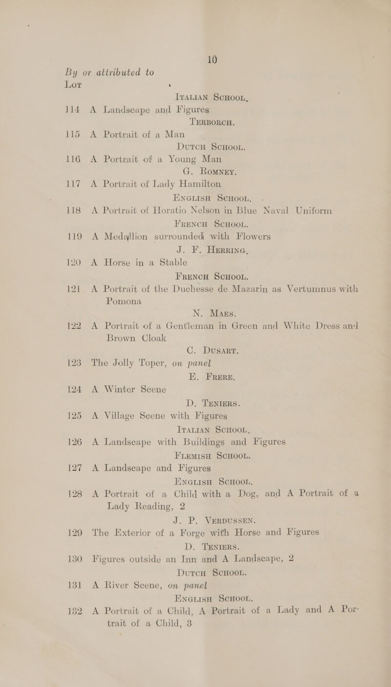 Lor 114 131 132 ITALIAN SCHOOL, A Landscape and Figures TERBORCH. A Portrait of a Man DutcH SCHOOL. A Portrait of a Young Man G. Romney. A Portrait of Lady Hamilton ENGLISH SCHOOL. A Portrait of Horatio Nelson in Blue Naval Uniform FRENCH SCHOOL. A Medajlion surrounded with Flowers J. 2 TRB Ge A Horse in a Stable FRENCH SCHOOL. A Portrait of the Duchesse de Mazarin as Vertumnus with Pomona N. Mags. A Portrait of a Gentleman in Green and White Dress and Brown Cloak C. Dusart. The Jolly Toper, on panel Ei. FRERE. A Winter Scene D. TENIERS. A Village Scene with Figures ITALIAN. SCHOOL, A Landscape with Buildings and Figures FLEMISH SCHOOL. A Landscape and Figures ENGLISH SCHOOL. A Portrait of a Child with a Dog, and A Portrait of a Lady Reading, 2 J. P. VERDUSSEN. The Exterior of a Forge with Horse and Figures D. TENIERS.. Figures outside an Inn and A Landscape, 2 DutcH ScHOOL. A River Scene, on panel ENGLISH SCHOOL. A Portrait of a Child, A Portrait of a Lady and A Por- trait of a-Child, 8