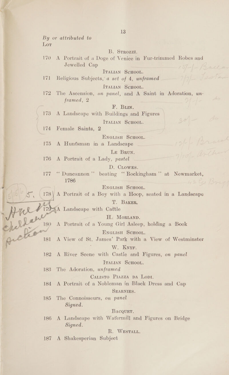 ae By or attributed to Lor B. Srrozzi. 170 A Portrait of « Doge of Venice in Fur-trimmed Robes and Jewelled Cap ITALIAN SCHOOL. 171 Religious Subjects, a set of 4, unframed ITALIAN SCHOOL. 172 The Ascension, on panel, and A Saint in Adoration, un- framed, 2 F. Buin. 173 A Landscape with Buildings and Figures ITALIAN SCHOOL. 174 Female Saints, 2 ENGLISH SCHOOL. 175 A Huntsman in a Landscape  Lr Brun. 176 A Portrait of a Lady, pastel D. CLoWwEs. . 177 “* Duncannon ’’ beating ‘‘ Rockingham ’”’ at Newmarket, | 1786 ENGLISH SCHOOL. h A“ ; 178) A Portrait of a Boy with a Hoop, seated in a Landscape eee or A T. BaAKker. my H.. Moruanp. ~ 180 A Portrait of a Young Girl Asleep, holding a Book : ENGLISH SCHOOL. A View of St. James’ Park with a View of Westminster W. Kyyr. A River Scene with Castle and Figures, on panel \ ene é L7H A Landscape with Cattle | . if ts v  ITALIAN SCHOOL. 188 The Adoration, unframed Cauisto Piazza DA Lopt. 184 A Portrait of a Nobleman in ‘Black Dress and Cap SEARNIES. 185 The Connoisseurs, on panel Signed. BacQuEt. 186 A Landscape with Watermill and Figures on Bridge Signed. R. WESTALL. 187 A Shakesperian Subject