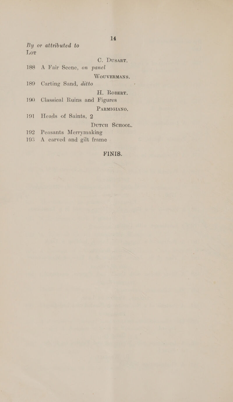 By or attributed to Lor C. Dusart. 188 A Fair Scene, on panel WoUVERMANS. 189 Carting Sand, ditto H. Roperr. 190 Classical Ruins and Figures PARMIGIANO, 191 Heads of Saints, 2 Dutcu ScHoon. 192 Peasants Merrymaking 193 <A carved and gilt frame FINIS.