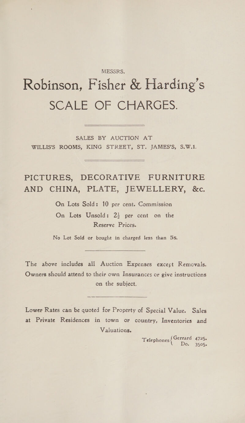 MESSRS. Robinson, Fisher &amp; Harding's SCALE OF CHARGES.  SALES BY AUCTION AT WILLIS’'S ROOMS, KING STREET, ST. JAMES’S, S.W.1.   PICTURES, DECORATIVE FURNITURE AND CHINA, PLATE, JEWELLERY, &amp;c. On Lots Sold: 10 per cent. Commission On Lots Unsold: 24 per cent on the Reserve Prices. No Lot Sold or bought in charged less than 5s. The above includes all Auction Expenses excert Removals. Owners should attend to their own Insurances or give instructions on the subject. Lower Rates can be quoted for Property of Special Value. Sales at Private Residences in town or country, Inventories and Valuations. | Gerrard 4725. Telephones Do. 3505.